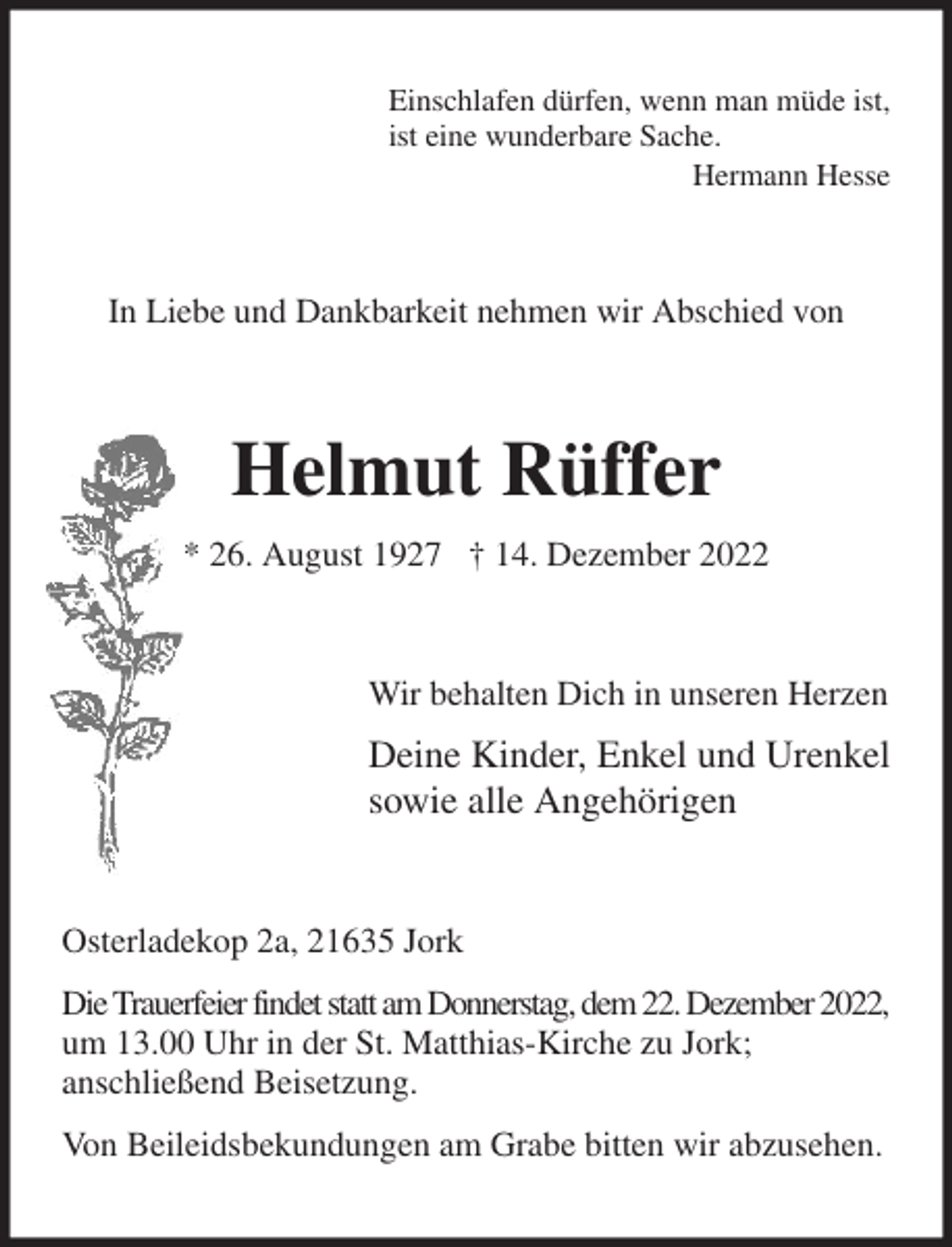 <p>Einschlafen dürfen, wenn man müde ist,<br />ist eine wunderbare Sache.<br />Hermann Hesse<br />In Liebe und Dankbarkeit nehmen wir Abschied von<br />Helmut Rüffer<br />* 26. August 1927 † 14. Dezember 2022<br />Wir behalten Dich in unseren Herzen<br />Deine Kinder, Enkel und Urenkel<br />sowie alle Angehörigen<br />Osterladekop 2a, 21635 Jork<br />Die Trauerfeier findet statt am Donnerstag, dem 22. Dezember 2022,<br />um 13.00 Uhr in der St. Matthias-Kirche zu Jork;<br />anschließend Beisetzung.<br />Von Beileidsbekundungen am Grabe bitten wir abzusehen.</p>