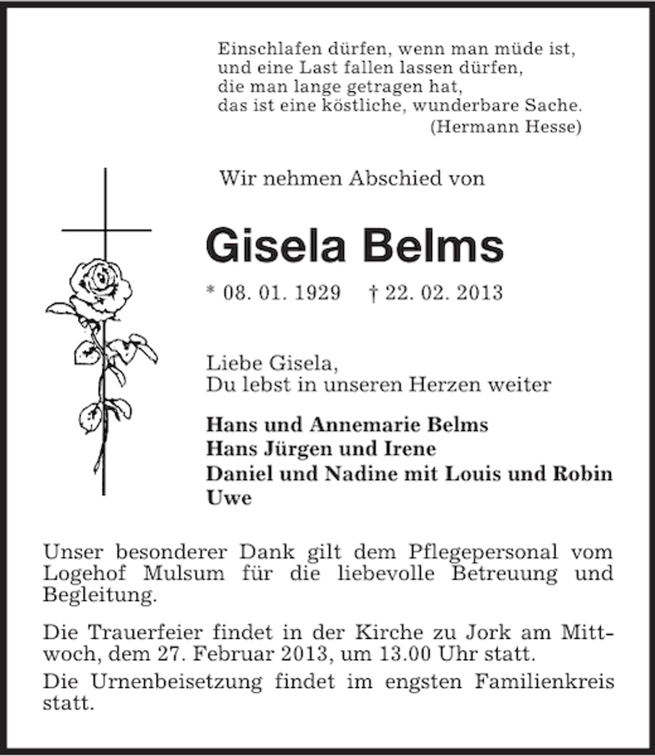 <p>Einschlafen dürfen, wenn man müde ist,<br />und eine Last fallen lassen dürfen,<br />die man lange getragen hat,<br />das ist eine köstliche, wunderbare Sache.<br />(Hermann Hesse)<br />Wir nehmen Abschied von<br />Gisela Belms<br />* 08. 01. 1929 † 22. 02. 2013<br />Liebe Gisela,<br />Du lebst in unseren Herzen weiter<br />Hans und Annemarie Belms<br />Hans Jürgen und Irene<br />Daniel und Nadine mit Louis und Robin<br />Uwe<br />Unser besonderer Dank gilt dem Pflegepersonal vom Logehof Mulsum für die liebevolle Betreuung und<br />Begleitung.<br />Die Trauerfeier findet in der Kirche zu Jork am Mittwoch, dem 27. Februar 2013, um 13.00 Uhr statt.<br />Die Urnenbeisetzung findet im engsten Familienkreis statt.</p>