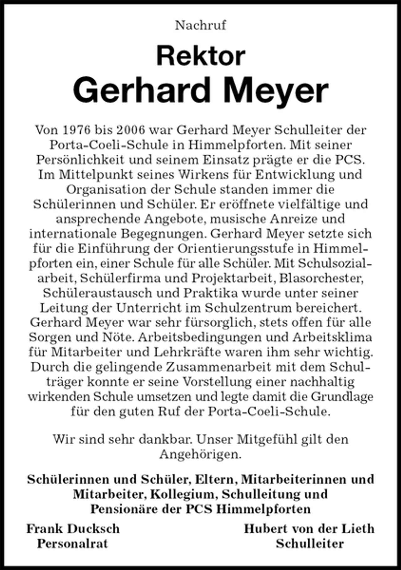 <p>Nachruf<br />Rektor<br />Gerhard Meyer<br />Von 1976 bis 2006 war Gerhard Meyer Schulleiter der Porta-Coeli-Schule in Himmelpforten. Mit seiner<br />Persönlichkeit und seinem Einsatz prägte er die PCS. Im Mittelpunkt seines Wirkens für Entwicklung und Organisation der Schule standen immer die<br />Schülerinnen und Schüler. Er eröffnete vielfältige und ansprechende Angebote, musische Anreize und<br />internationale Begegnungen. Gerhard Meyer setzte sich für die Einführung der Orientierungsstufe in Himmelpforten ein, einer Schule für alle Schüler. Mit Schulsozial-<br />arbeit, Schülerfirma und Projektarbeit, Blasorchester, Schüleraustausch und Praktika wurde unter seiner<br />Leitung der Unterricht im Schulzentrum bereichert. Gerhard Meyer war sehr fürsorglich, stets offen für alle Sorgen und Nöte. Arbeitsbedingungen und Arbeitsklima<br />für Mitarbeiter und Lehrkräfte waren ihm sehr wichtig. Durch die gelingende Zusammenarbeit mit dem Schulträger konnte er seine Vorstellung einer nachhaltig<br />wirkenden Schule umsetzen und legte damit die Grundlage<br />für den guten Ruf der Porta-Coeli-Schule.<br />Wir sind sehr dankbar. Unser Mitgefühl gilt den<br />Angehörigen.<br />Schülerinnen und Schüler, Eltern, Mitarbeiterinnen und Mitarbeiter, Kollegium, Schulleitung und<br />Pensionäre der PCS Himmelpforten<br />Frank Ducksch Hubert von der Lieth<br />Personalrat Schulleiter</p>