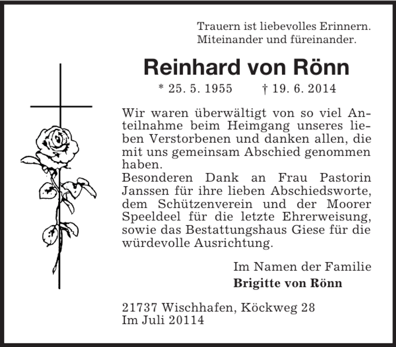 <p>Trauern ist liebevolles Erinnern.<br />Miteinander und füreinander.<br />Reinhard von Rönn<br />* 25. 5. 1955 † 19. 6. 2014<br />Wir waren überwältigt von so viel Anteilnahme beim Heimgang unseres lieben Verstorbenen und danken allen, die mit uns gemeinsam Abschied genommen haben.<br />Besonderen Dank an Frau Pastorin Janssen für ihre lieben Abschiedsworte, dem Schützenverein und der Moorer Speeldeel für die letzte Ehrerweisung, sowie das Bestattungshaus Giese für die würdevolle Ausrichtung.<br />Im Namen der Familie<br />Brigitte von Rönn<br />21737 Wischhafen, Köckweg 28<br />Im Juli 20114</p>