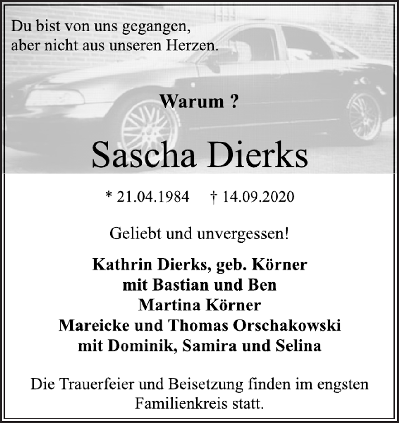 <p>Du bist von uns gegangen, aber nicht aus unseren Herzen.<br />Warum ?<br />Sascha Dierks<br />* 21.04.1984 † 14.09.2020<br />Geliebt und unvergessen!<br />Kathrin Dierks, geb. Körner<br />mit Bastian und Ben<br />Martina Körner<br />Mareicke und Thomas Orschakowski<br />mit Dominik, Samira und Selina<br />Die Trauerfeier und Beisetzung finden im engsten Familienkreis statt.</p>