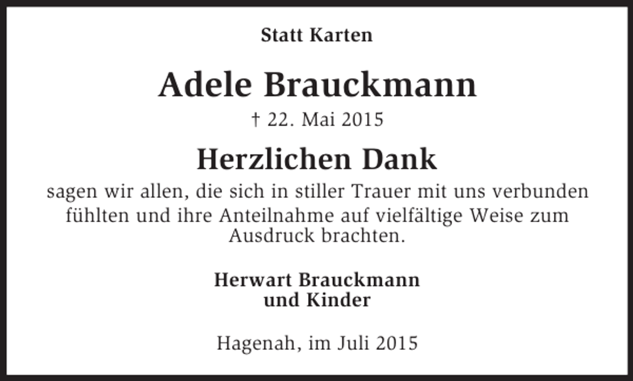 <p>Statt Karten<br />Adele Brauckmann<br />† 22. Mai 2015<br />Herzlichen Dank<br />sagen wir allen, die sich in stiller Trauer mit uns verbunden fühlten und ihre Anteilnahme auf vielfältige Weise zum<br />Ausdruck brachten.<br />Herwart Brauckmann<br />und Kinder<br />Hagenah, im Juli 2015</p>