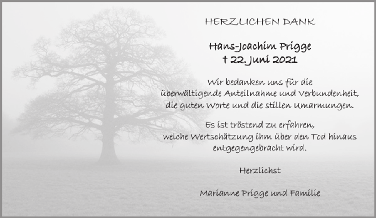 <p>HERZLICHEN DANK</p>
<p>Hans-Joachim Prigge<br />22.Juni 2021</p>
<p>Wir bedanken uns für die<br />Überwältigende Anteilnahme und Verbundenheit,<br />die guten Worte und die stillen Umarmungen.</p>
<p>Es ist tröstend zu erfahren,<br />welche Wertschätzung ihm über den Tod hinaus<br />entgegengebracht wird.</p>
<p>Herzlichst</p>
<p>Marianne Prigge und Familie</p>