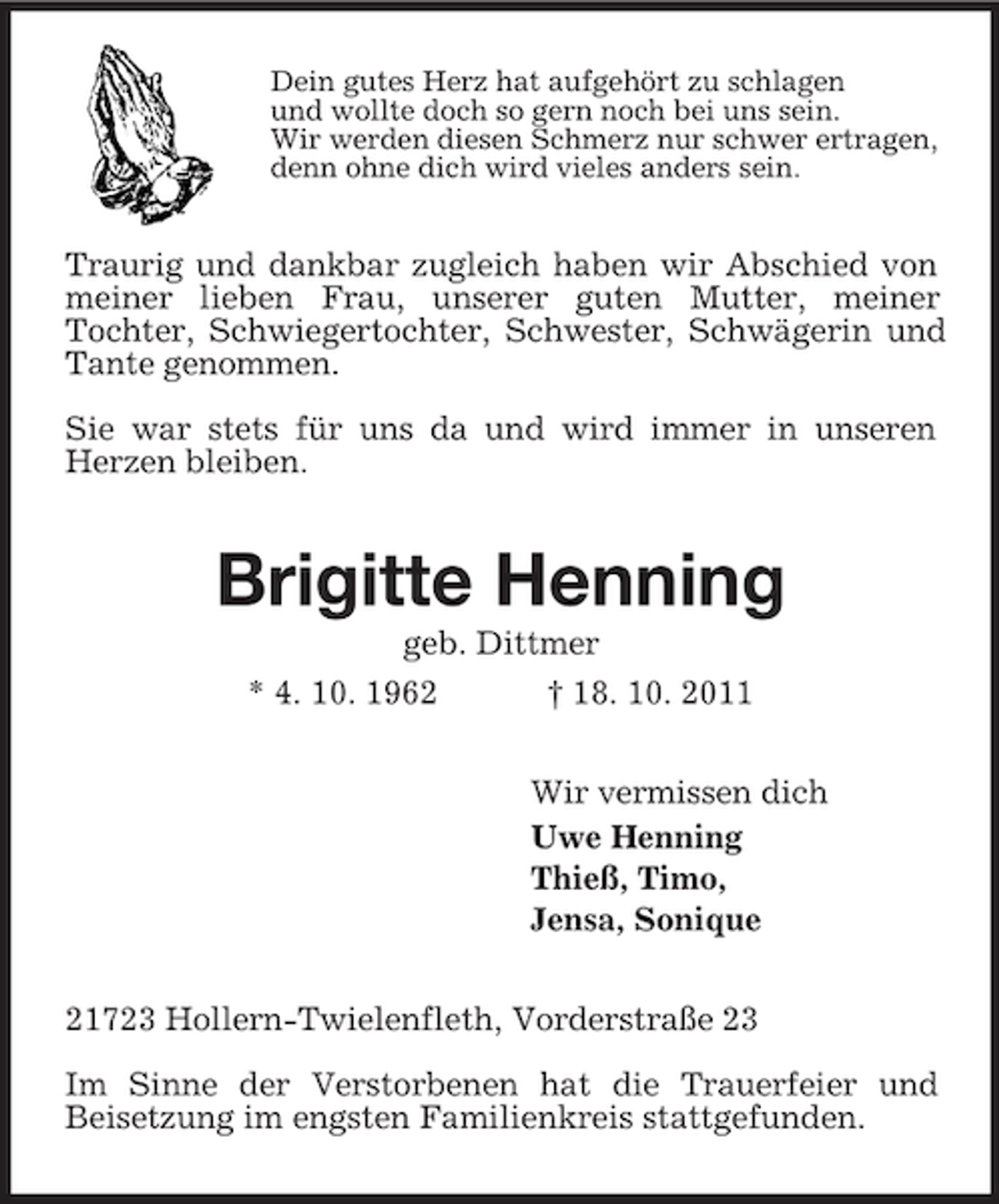 <p>Dein gutes Herz hat aufgehört zu schlagen<br />und wollte doch so gern noch bei uns sein.<br />Wir werden diesen Schmerz nur schwer ertragen,<br />denn ohne dich wird vieles anders sein.<br />Traurig und dankbar zugleich haben wir Abschied von meiner lieben Frau, unserer guten Mutter, meiner<br />Tochter, Schwiegertochter, Schwester, Schwägerin und Tante genommen.</p><p>Sie war stets für uns da und wird immer in unseren Herzen bleiben.<br />Brigitte Henning<br />geb. Dittmer<br />* 4. 10. 1962 † 18. 10. 2011<br />Wir vermissen dich<br />Uwe Henning<br />Thieß, Timo,<br />Jensa, Sonique<br />21723 Hollern-Twielenfleth, Vorderstraße 23</p><p>Im Sinne der Verstorbenen hat die Trauerfeier und<br />Beisetzung im engsten Familienkreis stattgefunden.</p>
