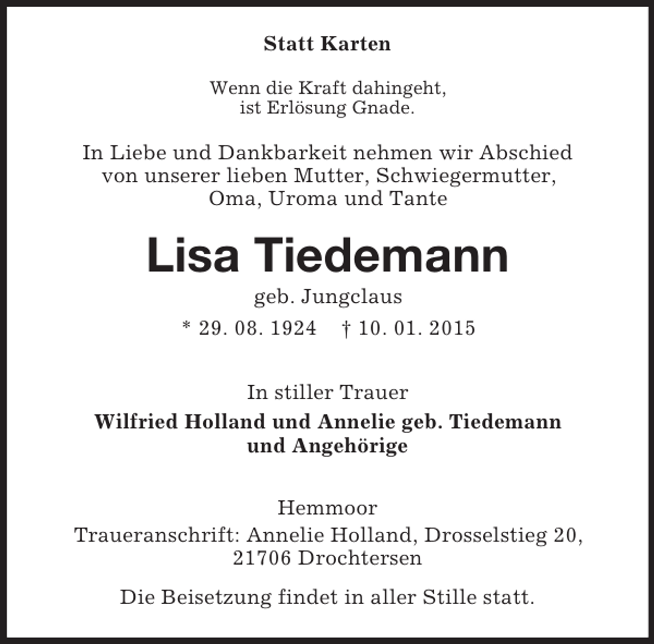 <p>Statt Karten<br />Wenn die Kraft dahingeht,<br />ist Erlösung Gnade.<br />In Liebe und Dankbarkeit nehmen wir Abschied<br />von unserer lieben Mutter, Schwiegermutter,<br />Oma, Uroma und Tante<br />Lisa Tiedemann<br />geb. Jungclaus<br />* 29. 08. 1924 † 10. 01. 2015<br />In stiller Trauer<br />Wilfried Holland und Annelie geb. Tiedemann<br />und Angehörige<br />Hemmoor<br />Traueranschrift: Annelie Holland, Drosselstieg 20, 21706 Drochtersen<br />Die Beisetzung findet in aller Stille statt.</p>