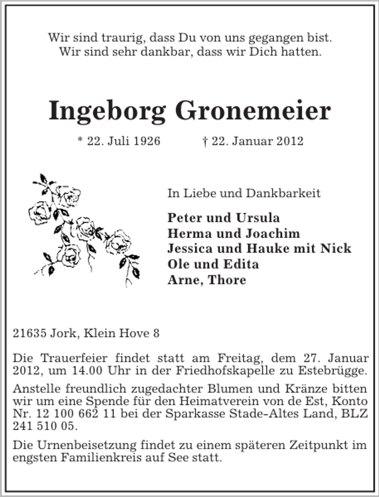 <p>Wir sind traurig, dass Du von uns gegangen bist.<br />Wir sind sehr dankbar, dass wir Dich hatten.</p><p>Ingeborg Gronemeier<br />* 22. Juli 1926</p><p>† 22. Januar 2012</p><p>In Liebe und Dankbarkeit</p><p>Peter und Ursula<br />Herma und Joachim<br />Jessica und Hauke mit Nick<br />Ole und Edita<br />Arne, Thore</p><p>21635 Jork, Klein Hove 8<br />Die Trauerfeier findet statt am Freitag, dem 27. Januar<br />2012, um 14.00 Uhr in der Friedhofskapelle zu Estebrügge.<br />Anstelle freundlich zugedachter Blumen und Kränze bitten<br />wir um eine Spende für den Heimatverein von de Est, Konto<br />Nr. 12 100 662 11 bei der Sparkasse Stade-Altes Land, BLZ<br />241 515.<br />Die Urnenbeisetzung findet zu einem späteren Zeitpunkt im<br />engsten Familienkreis auf See statt.</p>