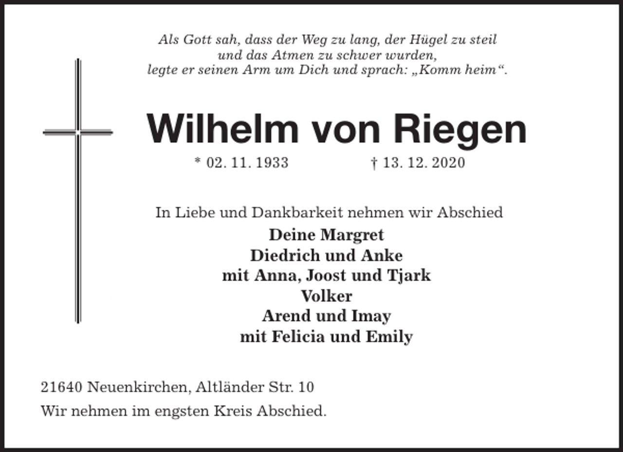 <p>Als Gott sah, dass der Weg zu lang, der Hügel zu steil<br />und das Atmen zu schwer wurden,<br />legte er seinen Arm um Dich und sprach: „Komm heim“.<br />Wilhelm von Riegen<br />* 02. 11. 1933 † 13. 12. 2020<br />In Liebe und Dankbarkeit nehmen wir Abschied<br />Deine Margret<br />Diedrich und Anke<br />mit Anna, Joost und Tjark<br />Volker<br />Arend und Imay<br />mit Felicia und Emily<br />21640 Neuenkirchen, Altländer Str. 10<br />Wir nehmen im engsten Kreis Abschied.</p>