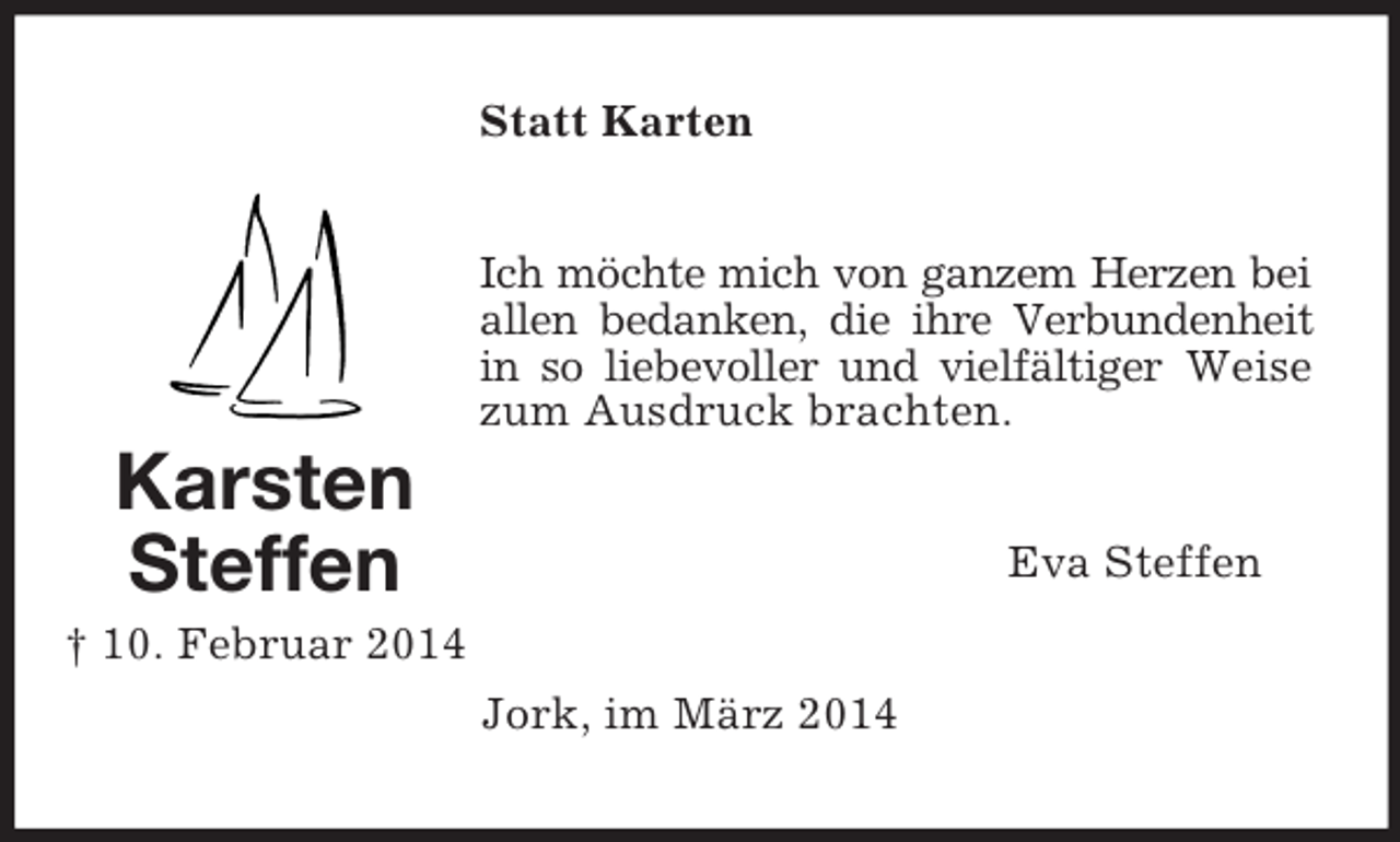 <p>Karsten<br />Steffen<br />† 10. Februar 2014<br />Statt Karten<br />Ich möchte mich von ganzem Herzen bei allen bedanken, die ihre Verbundenheit in so liebevoller und vielfältiger Weise zum Ausdruck brachten.<br />Eva Steffen<br />Jork, im März 2014</p>