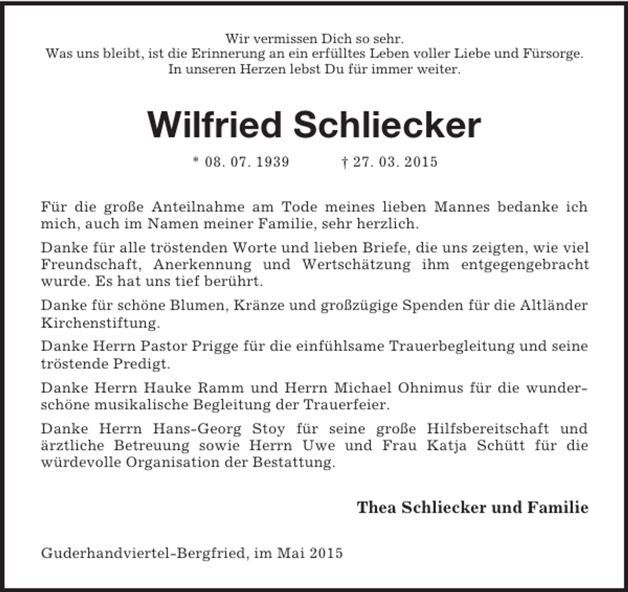 <p>Wir vermissen Dich so sehr.<br />Was uns bleibt, ist die Erinnerung an ein erfülltes Leben voller Liebe und Fürsorge.<br />In unseren Herzen lebst Du für immer weiter.<br />Wilfried Schliecker<br />* 08. 07. 1939 † 27. 03. 2015<br />Für die große Anteilnahme am Tode meines lieben Mannes bedanke ich mich, auch im Namen meiner Familie, sehr herzlich.<br />Danke für alle tröstenden Worte und lieben Briefe, die uns zeigten, wie viel Freundschaft, Anerkennung und Wertschätzung ihm entgegengebracht wurde. Es hat uns tief berührt.<br />Danke für schöne Blumen, Kränze und großzügige Spenden für die Altländer Kirchenstiftung.<br />Danke Herrn Pastor Prigge für die einfühlsame Trauerbegleitung und seine tröstende Predigt.<br />Danke Herrn Hauke Ramm und Herrn Michael Ohnimus für die wunderschöne musikalische Begleitung der Trauerfeier.<br />Danke Herrn Hans-Georg Stoy für seine große Hilfsbereitschaft und<br />ärztliche Betreuung sowie Herrn Uwe und Frau Katja Schütt für die<br />würdevolle Organisation der Bestattung.<br />Thea Schliecker und Familie<br />Guderhandviertel-Bergfried, im Mai 2015</p>