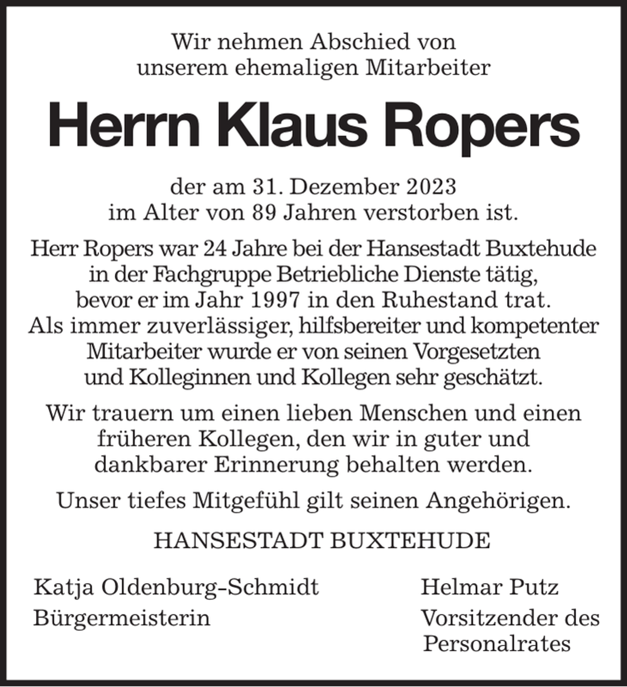 <p>Wir nehmen Abschied von<br />unserem ehemaligen Mitarbeiter<br />Herrn Klaus Ropers<br />der am 31. Dezember 2023<br />im Alter von 89 Jahren verstorben ist.<br />Herr Ropers war 24 Jahre bei der Hansestadt Buxtehude in der Fachgruppe Betriebliche Dienste tätig,<br />bevor er im Jahr 1997 in den Ruhestand trat.<br />Als immer zuverlässiger, hilfsbereiter und kompetenter Mitarbeiter wurde er von seinen Vorgesetzten<br />und Kolleginnen und Kollegen sehr geschätzt.<br />Wir trauern um einen lieben Menschen und einen früheren Kollegen, den wir in guter und<br />dankbarer Erinnerung behalten werden.<br />Unser tiefes Mitgefühl gilt seinen Angehörigen.<br />HANSESTADT BUXTEHUDE</p><p>Katja Oldenburg-Schmidt Helmar Putz<br />Bürgermeisterin Vorsitzender des<br />Personalrates</p>