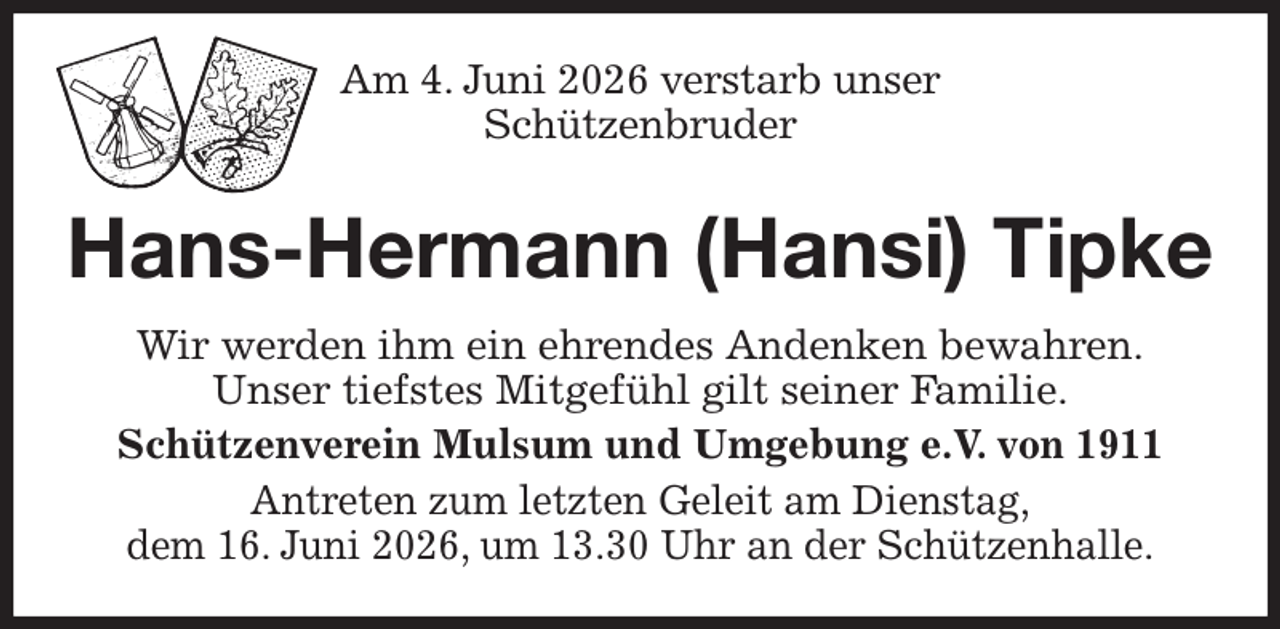 <p>Am 4. Juni 2026 verstarb unser<br />Schützenbruder<br />Hans-Hermann (Hansi) Tipke<br />Wir werden ihm ein ehrendes Andenken bewahren.<br />Unser tiefstes Mitgefühl gilt seiner Familie.<br />Schützenverein Mulsum und Umgebung e.V. von 1911<br />Antreten zum letzten Geleit am Dienstag,<br />dem 16. Juni 2026, um 13.30 Uhr an der Schützenhalle.</p>
