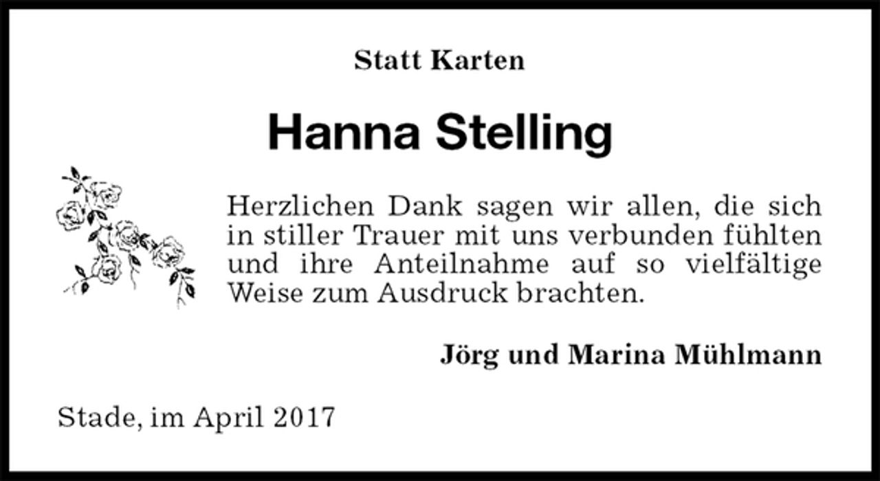 <p>Statt Karten<br />Hanna Stelling<br />Herzlichen Dank sagen wir allen, die sich in stiller Trauer mit uns verbunden fühlten und ihre Anteilnahme auf so vielfältige Weise zum Ausdruck brachten.<br />Jörg und Marina Mühlmann<br />Stade, im April 2017</p>