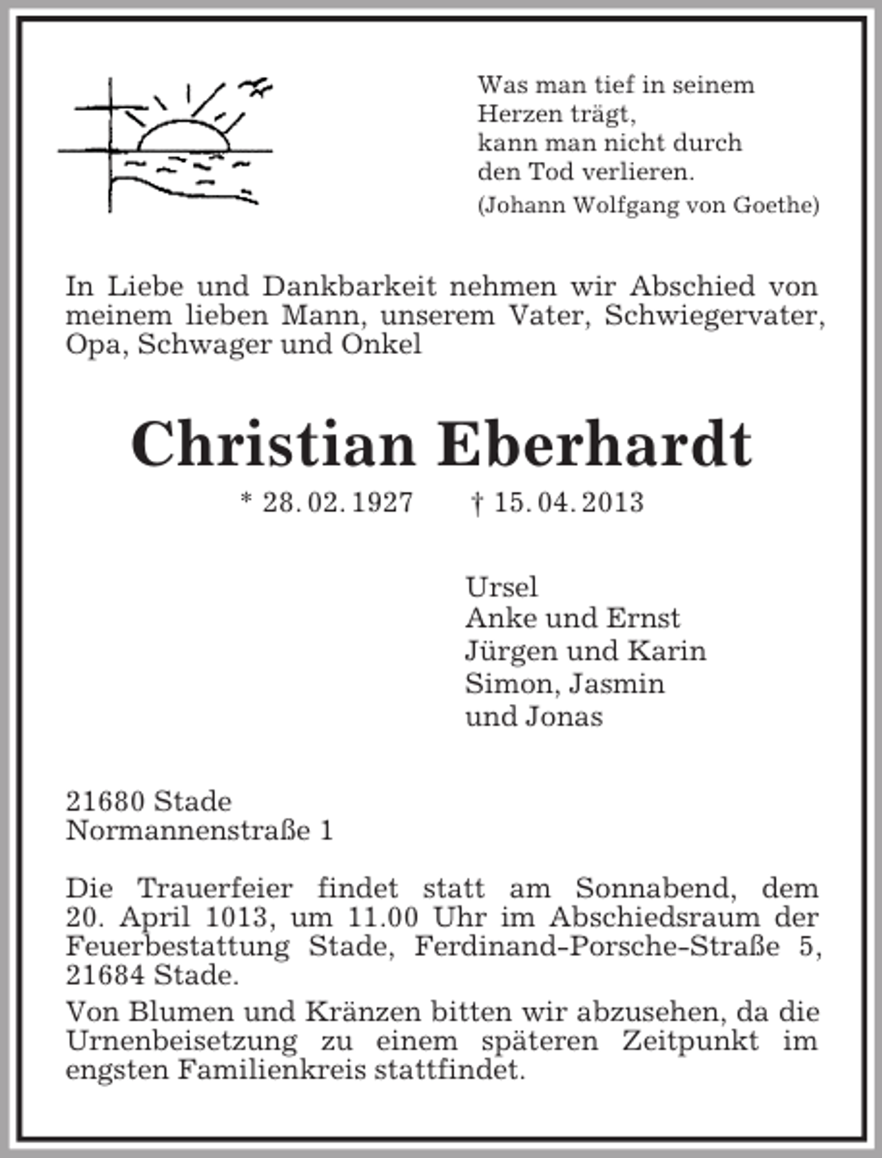 <p>Was man tief in seinem<br />Herzen trägt,<br />kann man nicht durch<br />den Tod verlieren.<br />(Johann Wolfgang von Goethe)<br />In Liebe und Dankbarkeit nehmen wir Abschied von meinem lieben Mann, unserem Vater, Schwiegervater, Opa, Schwager und Onkel<br />Christian Eberhardt<br />* 28. 02. 1927 † 15. 04. 2013<br />Ursel<br />Anke und Ernst<br />Jürgen und Karin<br />Simon, Jasmin<br />und Jonas<br />21680 Stade<br />Normannenstraße 1</p><p>Die Trauerfeier findet statt am Sonnabend, dem<br />20. April 1013, um 11.00 Uhr im Abschiedsraum der Feuerbestattung Stade, Ferdinand-Porsche-Straße 5,<br />21684 Stade.<br />Von Blumen und Kränzen bitten wir abzusehen, da die Urnenbeisetzung zu einem späteren Zeitpunkt im<br />engsten Familienkreis stattfindet.</p>