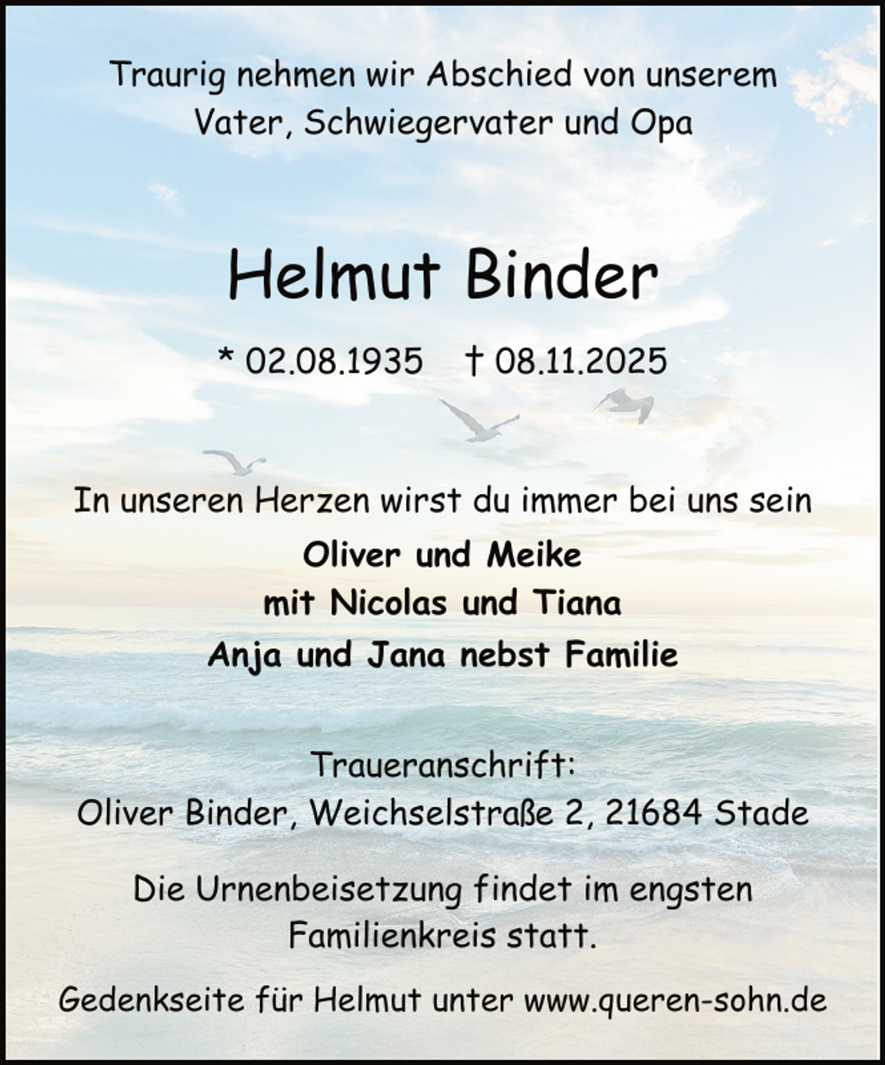 <p>Traurig nehmen wir Abschied von unserem<br />Vater, Schwiegervater und Opa</p><p>Helmut Binder<br />* 02.08.1935</p><p>† 08.11.2025</p><p>In unseren Herzen wirst du immer bei uns sein<br />Oliver und Meike<br />mit Nicolas und Tiana<br />Anja und Jana nebst Familie<br />Traueranschrift:<br />Oliver Binder, Weichselstraße 2, 21684 Stade<br />Die Urnenbeisetzung findet im engsten<br />Familienkreis statt.<br />Gedenkseite für Helmut unter www.queren-sohn.de</p>