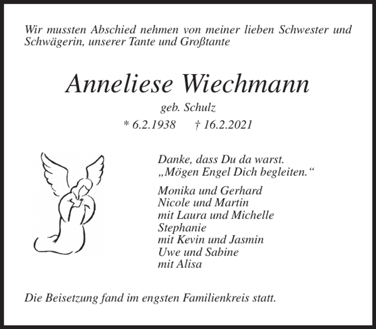 <p>Wir mussten Abschied nehmen von meiner lieben Schwester und Schwägerin, unserer Tante und Großtante<br />Anneliese Wiechmann<br />geb. Schulz<br />* 6.2.1938 † 16.2.2021<br />Danke, dass Du da warst.<br />„Mögen Engel Dich begleiten.“<br />Monika und Gerhard<br />Nicole und Martin<br />mit Laura und Michelle<br />Stephanie<br />mit Kevin und Jasmin<br />Uwe und Sabine<br />mit Alisa<br />Die Beisetzung fand im engsten Familienkreis statt.</p>
