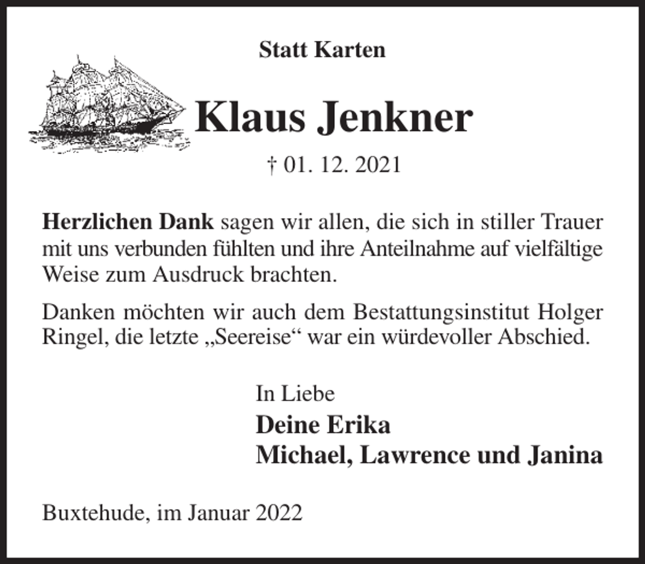 <p>Statt Karten<br />Klaus Jenkner<br />† 01. 12. 2021<br />Herzlichen Dank sagen wir allen, die sich in stiller Trauer mit uns verbunden fühlten und ihre Anteilnahme auf vielfältige<br />Weise zum Ausdruck brachten.<br />Danken möchten wir auch dem Bestattungsinstitut Holger Ringel, die letzte „Seereise“ war ein würdevoller Abschied.<br />In Liebe<br />Deine Erika<br />Michael, Lawrence und Janina<br />Buxtehude, im Januar 2022</p>