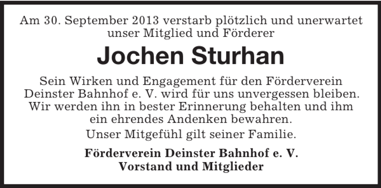 <p>Am 30. September 2013 verstarb plötzlich und unerwartet<br />unser Mitglied und Förderer</p><p>Jochen Sturhan<br />Sein Wirken und Engagement für den Förderverein<br />Deinster Bahnhof e. V. wird für uns unvergessen bleiben.<br />Wir werden ihn in bester Erinnerung behalten und ihm<br />ein ehrendes Andenken bewahren.<br />Unser Mitgefühl gilt seiner Familie.<br />Förderverein Deinster Bahnhof e. V.<br />Vorstand und Mitglieder</p>