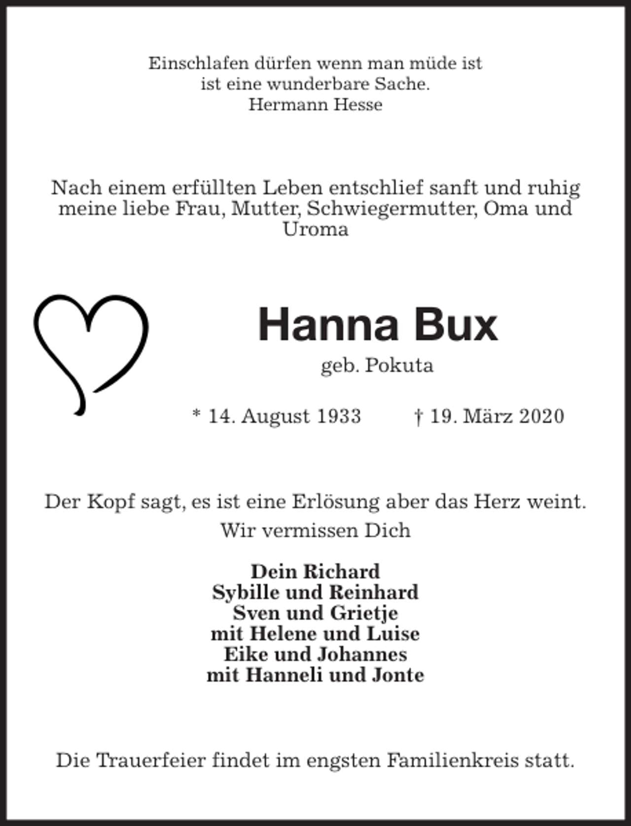 <p>Einschlafen dürfen wenn man müde ist<br />ist eine wunderbare Sache.<br />Hermann Hesse<br />Nach einem erfüllten Leben entschlief sanft und ruhig meine liebe Frau, Mutter, Schwiegermutter, Oma und Uroma<br />Hanna Bux<br />geb. Pokuta</p>
<p>* 14. August 1933 † 19. März 2020<br />Der Kopf sagt, es ist eine Erlösung aber das Herz weint.<br />Wir vermissen Dich<br />Dein Richard<br />Sybille und Reinhard<br />Sven und Grietje<br />mit Helene und Luise<br />Eike und Johannes<br />mit Hanneli und Jonte<br />Die Trauerfeier findet im engsten Familienkreis statt.</p>