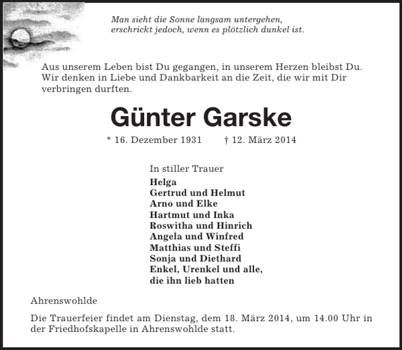 <p>Man sieht die Sonne langsam untergehen,<br />erschrickt jedoch, wenn es plötzlich dunkel ist.<br />Aus unserem Leben bist Du gegangen, in unserem Herzen bleibst Du.<br />Wir denken in Liebe und Dankbarkeit an die Zeit, die wir mit Dir<br />verbringen durften.<br />Günter Garske<br />* 16. Dezember 1931 † 12. März 2014<br />In stiller Trauer<br />Helga<br />Gertrud und Helmut<br />Arno und Elke<br />Hartmut und Inka<br />Roswitha und Hinrich<br />Angela und Winfred<br />Matthias und Steffi<br />Sonja und Diethard<br />Enkel, Urenkel und alle,<br />die ihn lieb hatten<br />Ahrenswohlde<br />Die Trauerfeier findet am Dienstag, dem 18. März 2014, um 14.00 Uhr in der Friedhofskapelle in Ahrenswohlde statt.</p>