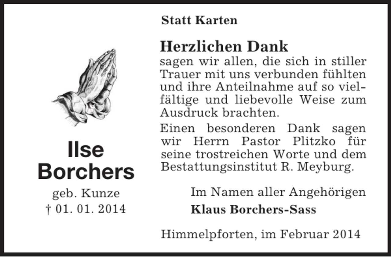 <p>Ilse<br />Borchers<br />geb. Kunze<br />† 01. 01. 2014<br />Statt Karten<br />Herzlichen Dank<br />sagen wir allen, die sich in stiller Trauer mit uns verbunden fühlten und ihre Anteilnahme auf so vielfältige und liebevolle Weise zum Ausdruck brachten.<br />Einen besonderen Dank sagen wir Herrn Pastor Plitzko für<br />seine trostreichen Worte und dem Bestattungsinstitut R. Meyburg.<br />Im Namen aller Angehörigen<br />Klaus Borchers-Sass<br />Himmelpforten, im Februar 2014</p>