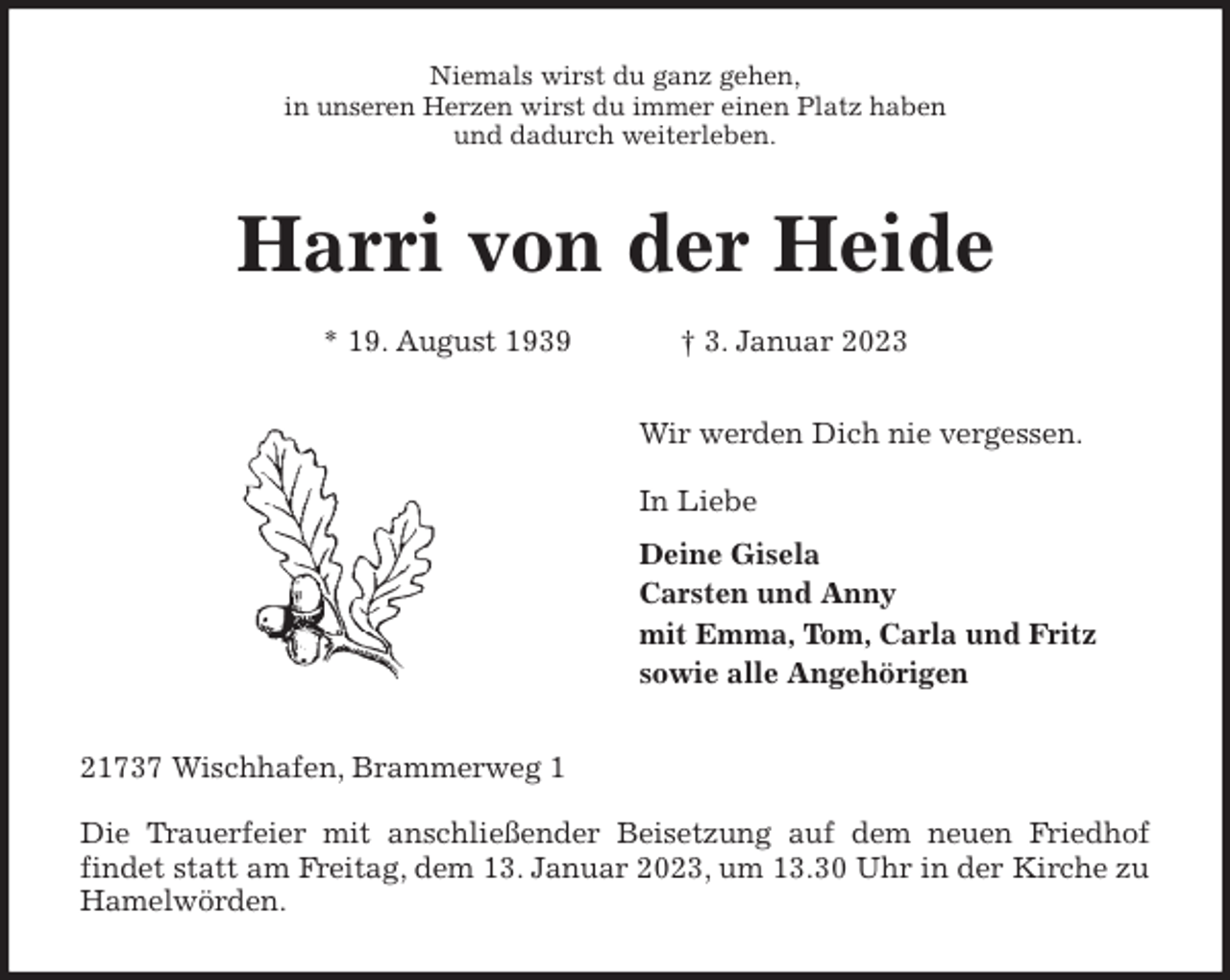 <p>Niemals wirst du ganz gehen,<br />in unseren Herzen wirst du immer einen Platz haben<br />und dadurch weiterleben.<br />Harri von der Heide</p><p>* 19. August 1939 † 3. Januar 2023<br />Wir werden Dich nie vergessen.</p><p>In Liebe<br />Deine Gisela<br />Carsten und Anny<br />mit Emma, Tom, Carla und Fritz<br />sowie alle Angehörigen<br />21737 Wischhafen, Brammerweg 1</p><p>Die Trauerfeier mit anschließender Beisetzung auf dem neuen Friedhof<br />findet statt am Freitag, dem 13. Januar 2023, um 13.30 Uhr in der Kirche zu Hamelwörden.</p>