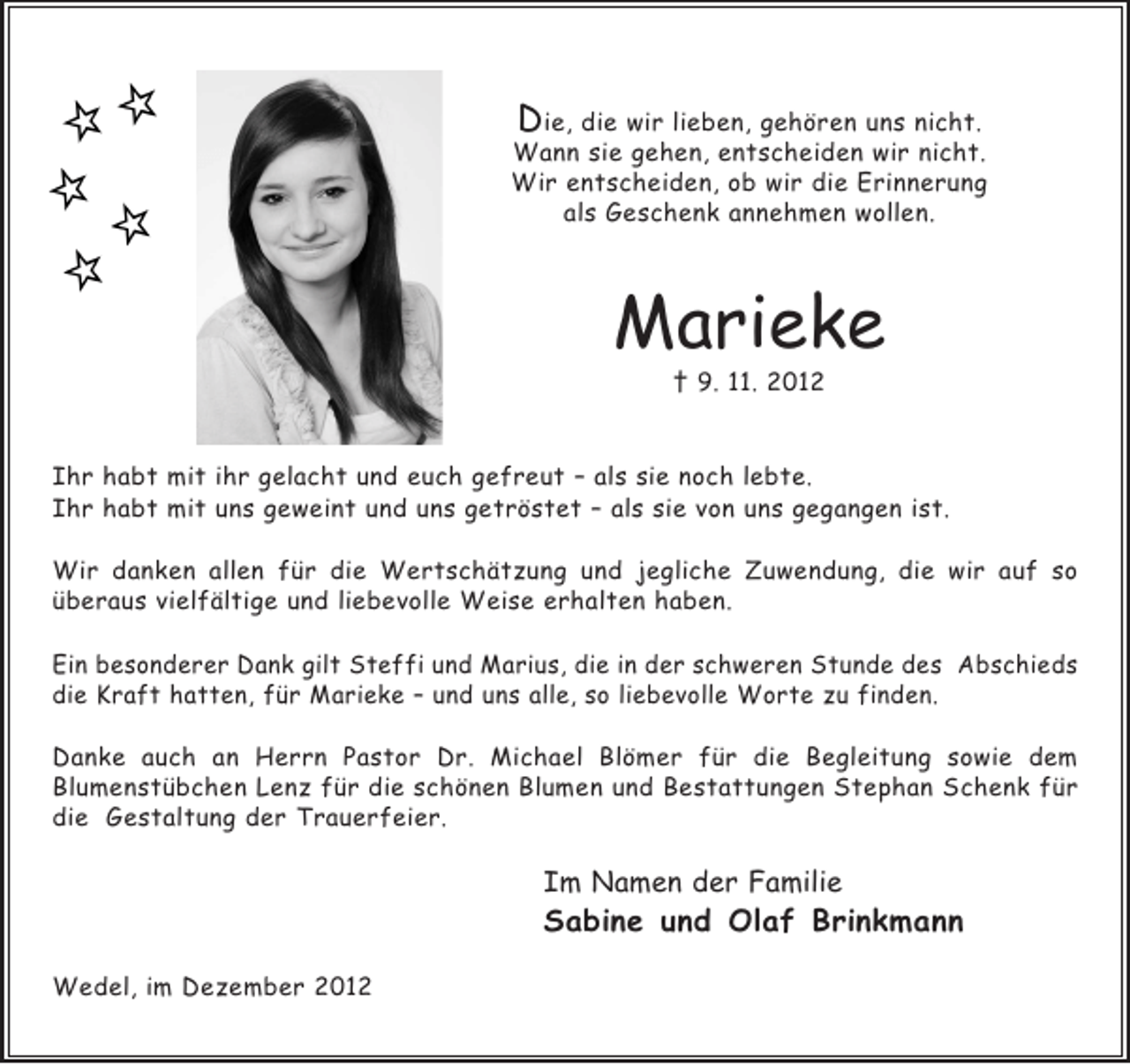 <p>Die, die wir lieben, gehören uns nicht.<br />Wann sie gehen, entscheiden wir nicht.<br />Wir entscheiden, ob wir die Erinnerung<br />als Geschenk annehmen wollen.</p><p>Marieke<br />† 9. 11. 2012</p><p>Ihr habt mit ihr gelacht und euch gefreut – als sie noch lebte.<br />Ihr habt mit uns geweint und uns getröstet – als sie von uns gegangen ist.<br />Wir danken allen für die Wertschätzung und jegliche Zuwendung, die wir auf so<br />überaus vielfältige und liebevolle Weise erhalten haben.<br />Ein besonderer Dank gilt Steffi und Marius, die in der schweren Stunde des Abschieds<br />die Kraft hatten, für Marieke – und uns alle, so liebevolle Worte zu finden.<br />Danke auch an Herrn Pastor Dr. Michael Blömer für die Begleitung sowie dem<br />Blumenstübchen Lenz für die schönen Blumen und Bestattungen Stephan Schenk für<br />die Gestaltung der Trauerfeier.</p><p>Im Namen der Familie</p><p>Sabine und Olaf Brinkmann<br />Wedel, im Dezember 2012</p>
