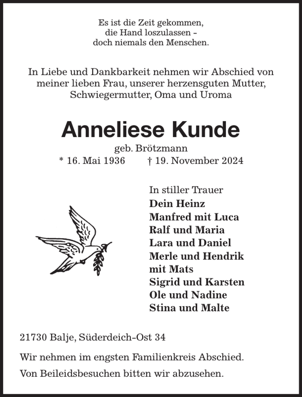 <p>Es ist die Zeit gekommen,<br />die Hand loszulassen -<br />doch niemals den Menschen.<br />In Liebe und Dankbarkeit nehmen wir Abschied von meiner lieben Frau, unserer herzensguten Mutter, Schwiegermutter, Oma und Uroma<br />Anneliese Kunde<br />geb. Brötzmann<br />* 16. Mai 1936 † 19. November 2024<br />In stiller Trauer<br />Dein Heinz<br />Manfred mit Luca<br />Ralf und Maria<br />Lara und Daniel<br />Merle und Hendrik<br />mit Mats<br />Sigrid und Karsten<br />Ole und Nadine<br />Stina und Malte<br />21730 Balje, Süderdeich-Ost 34</p><p>Wir nehmen im engsten Familienkreis Abschied.<br />Von Beileidsbesuchen bitten wir abzusehen.</p>