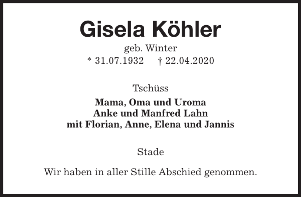 <p>Gisela Köhler<br />geb. Winter<br />* 31.07.1932 † 22.04.2020<br />Tschüss<br />Mama, Oma und Uroma<br />Anke und Manfred Lahn<br />mit Florian, Anne, Elena und Jannis<br />Stade</p>
<p>Wir haben in aller Stille Abschied genommen.</p>