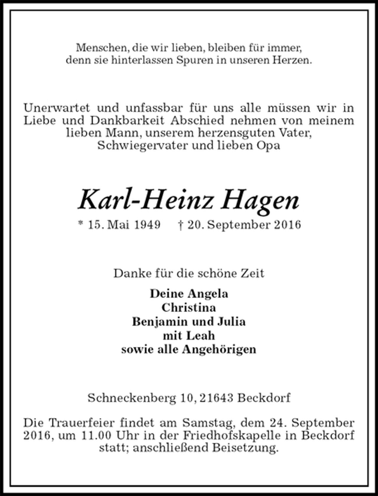 <p>Menschen, die wir lieben, bleiben für immer,<br />denn sie hinterlassen Spuren in unseren Herzen.<br />Unerwartet und unfassbar für uns alle müssen wir in Liebe und Dankbarkeit Abschied nehmen von meinem lieben Mann, unserem herzensguten Vater,<br />Schwiegervater und lieben Opa<br />Karl-Heinz Hagen<br />* 15. Mai 1949 † 20. September 2016<br />Danke für die schöne Zeit<br />Deine Angela<br />Christina<br />Benjamin und Julia<br />mit Leah<br />sowie alle Angehörigen<br />Schneckenberg 10, 21643 Beckdorf</p><p>Die Trauerfeier findet am Samstag, dem 24. September 2016, um 11.00 Uhr in der Friedhofskapelle in Beckdorf statt; anschließend Beisetzung.</p>