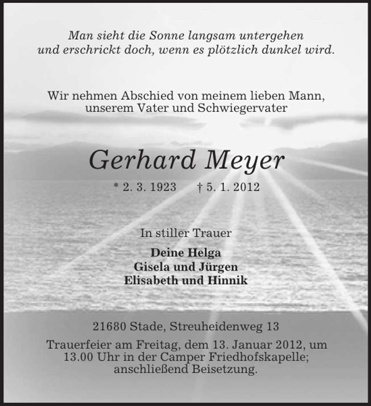 <p>Man sieht die Sonne langsam untergehen<br />und erschrickt doch, wenn es plötzlich dunkel wird.</p><p>Wir nehmen Abschied von meinem lieben Mann,<br />unserem Vater und Schwiegervater</p><p>Gerhard Meyer<br />* 2. 3. 1923</p><p>† 5. 1. 2012</p><p>In stiller Trauer<br />Deine Helga<br />Gisela und Jürgen<br />Elisabeth und Hinnik</p><p>21680 Stade, Streuheidenweg 13<br />Trauerfeier am Freitag, dem 13. Januar 2012, um<br />13.00 Uhr in der Camper Friedhofskapelle;<br />anschließend Beisetzung.</p>