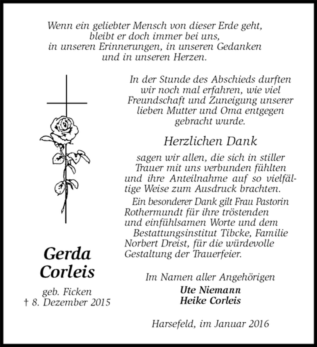 <p>In der Stunde des Abschieds durften wir noch mal erfahren, wie viel Freundschaft und Zuneigung unserer lieben Mutter und Oma entgegen<br />gebracht wurde.</p><p>Herzlichen Dank<br />sagen wir allen, die sich in stiller Trauer mit uns verbunden fühlten und ihre Anteilnahme auf so vielfäl-<br />tige Weise zum Ausdruck brachten.<br />Ein besonderer Dank gilt Frau Pastorin Rothermundt für ihre tröstenden<br />und einfühlsamen Worte und dem<br />Bestattungsinstitut Tibcke, Familie Norbert Dreist, für die würdevolle<br />Gestaltung der Trauerfeier.<br />Im Namen aller Angehörigen<br />Ute Niemann<br />Heike Corleis<br />Harsefeld, im Januar 2016<br />Gerda<br />Corleis<br />geb. Ficken<br />† 8. Dezember 2015<br />Wenn ein geliebter Mensch von dieser Erde geht,<br />bleibt er doch immer bei uns,<br />in unseren Erinnerungen, in unseren Gedanken<br />und in unseren Herzen.</p>