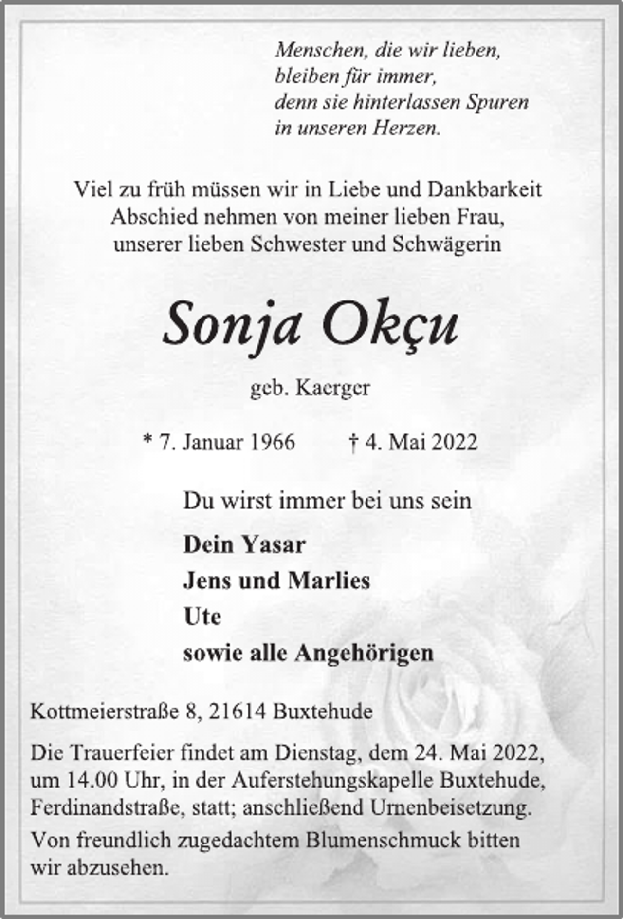 <p>Menschen, die wir lieben,<br />bleiben für immer,<br />denn sie hinterlassen Spuren<br />in unseren Herzen.<br />Viel zu früh müssen wir in Liebe und Dankbarkeit<br />Abschied nehmen von meiner lieben Frau,<br />unserer lieben Schwester und Schwägerin<br />Sonja Okcu<br />geb. Kaerger<br />* 7. Januar 1966 + 4. Mai 2022<br />Du wirst immer bei uns sein<br />Dein Yasar<br />Jens und Marlies<br />Ute<br />sowie alle Angehörigen<br />Kottmeierstraße 8, 21614 Buxtehude<br />Die Trauerfeier findet am Dienstag, dem 24. Mai 2022,<br />um 14.00 Uhr, in der Auferstehungskapelle Buxtehude,<br />Ferdinandstraße, statt; anschließend Urnenbeisetzung.<br />Von freundlich zugedachtem Blumenschmuck bitten<br />wir abzusehen.</p>