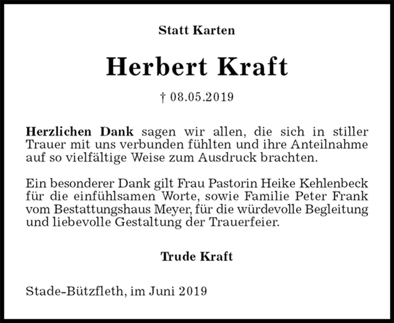 <p>Statt Karten<br />Herbert Kraft<br />† 08.05.2019<br />Herzlichen Dank sagen wir allen, die sich in stiller Trauer mit uns verbunden fühlten und ihre Anteilnahme<br />auf so vielfältige Weise zum Ausdruck brachten.</p><p>Ein besonderer Dank gilt Frau Pastorin Heike Kehlenbeck<br />für die einfühlsamen Worte, sowie Familie Peter Frank vom Bestattungshaus Meyer, für die würdevolle Begleitung<br />und liebevolle Gestaltung der Trauerfeier.<br />Trude Kraft<br />Stade-Bützfleth, im Juni 2019</p>