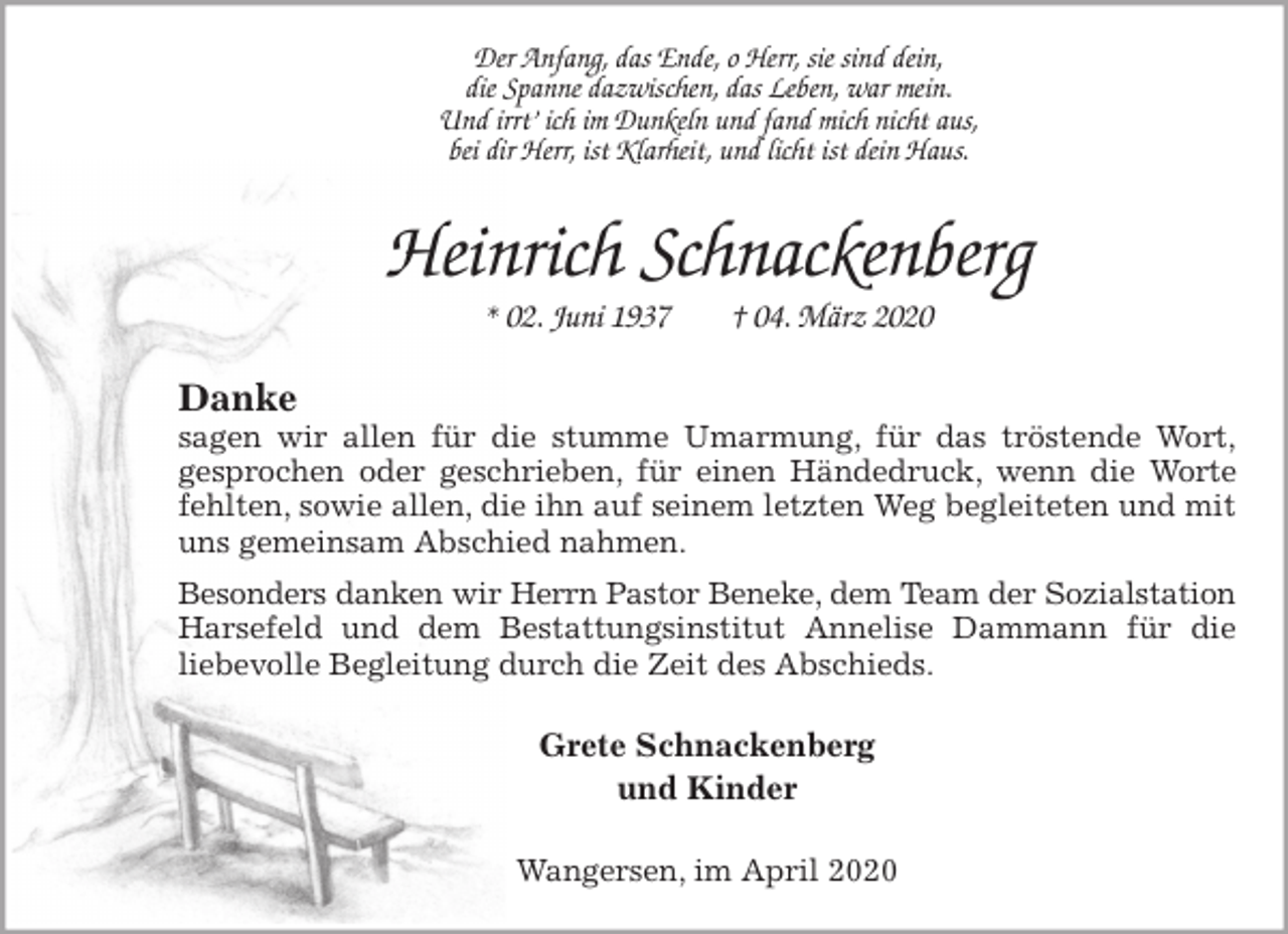 <p>Der Anfang, das Ende, o Herr, sie sind dein,<br />die Spanne dazwischen, das Leben, war mein.<br />Und irrt’ ich im Dunkeln und fand mich nicht aus,<br />bei dir Herr, ist Klarheit, und licht ist dein Haus.<br />Heinrich Schnackenberg<br />* 02. Juni 1937 † 04. März 2020<br />Danke<br />sagen wir allen für die stumme Umarmung, für das tröstende Wort,<br />gesprochen oder geschrieben, für einen Händedruck, wenn die Worte fehlten, sowie allen, die ihn auf seinem letzten Weg begleiteten und mit uns gemeinsam Abschied nahmen.<br />Besonders danken wir Herrn Pastor Beneke, dem Team der Sozialstation<br />Harsefeld und dem Bestattungsinstitut Annelise Dammann für die<br />liebevolle Begleitung durch die Zeit des Abschieds.<br />Grete Schnackenberg<br />und Kinder<br />Wangersen, im April 2020</p>