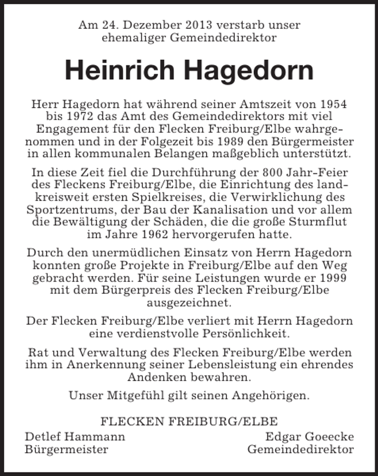<p>Am 24. Dezember 2013 verstarb unser<br />ehemaliger Gemeindedirektor<br />Heinrich Hagedorn<br />Herr Hagedorn hat während seiner Amtszeit von 1954 bis 1972 das Amt des Gemeindedirektors mit viel<br />Engagement für den Flecken Freiburg/Elbe wahrgenommen und in der Folgezeit bis 1989 den Bürgermeister in allen kommunalen Belangen maßgeblich unterstützt.<br />In diese Zeit fiel die Durchführung der 800 Jahr-Feier des Fleckens Freiburg/Elbe, die Einrichtung des landkreisweit ersten Spielkreises, die Verwirklichung des Sportzentrums, der Bau der Kanalisation und vor allem die Bewältigung der Schäden, die die große Sturmflut im Jahre 1962 hervorgerufen hatte.<br />Durch den unermüdlichen Einsatz von Herrn Hagedorn konnten große Projekte in Freiburg/Elbe auf den Weg gebracht werden. Für seine Leistungen wurde er 1999 mit dem Bürgerpreis des Flecken Freiburg/Elbe<br />ausgezeichnet.<br />Der Flecken Freiburg/Elbe verliert mit Herrn Hagedorn eine verdienstvolle Persönlichkeit.<br />Rat und Verwaltung des Flecken Freiburg/Elbe werden ihm in Anerkennung seiner Lebensleistung ein ehrendes Andenken bewahren.<br />Unser Mitgefühl gilt seinen Angehörigen.<br />FLECKEN FREIBURG/ELBE<br />Detlef Hammann Edgar Goeecke<br />Bürgermeister Gemeindedirektor</p>
