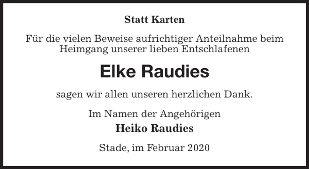 <p>Statt Karten<br />Für die vielen Beweise aufrichtiger Anteilnahme beim Heimgang unserer lieben Entschlafenen<br />Elke Raudies<br />sagen wir allen unseren herzlichen Dank.<br />Im Namen der Angehörigen<br />Heiko Raudies<br />Stade, im Februar 2020</p>