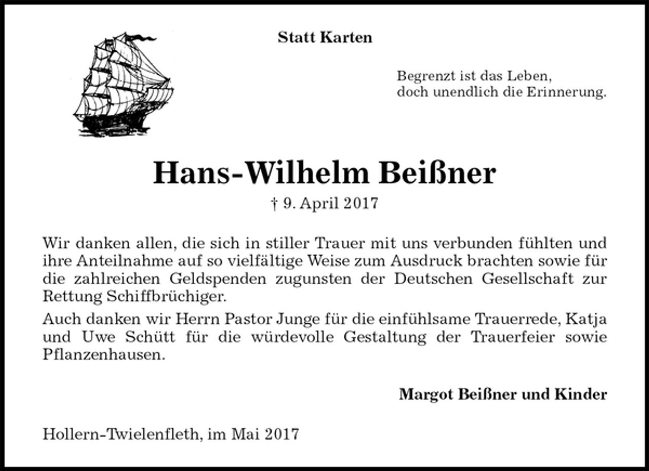 <p>Statt Karten<br />Begrenzt ist das Leben,<br />doch unendlich die Erinnerung.<br />Hans-Wilhelm Beißner<br />† 9. April 2017<br />Wir danken allen, die sich in stiller Trauer mit uns verbunden fühlten und<br />ihre Anteilnahme auf so vielfältige Weise zum Ausdruck brachten sowie für<br />die zahlreichen Geldspenden zugunsten der Deutschen Gesellschaft zur<br />Rettung Schiffbrüchiger.<br />Auch danken wir Herrn Pastor Junge für die einfühlsame Trauerrede, Katja und Uwe Schütt für die würdevolle Gestaltung der Trauerfeier sowie<br />Pflanzenhausen.<br />Margot Beißner und Kinder<br />Hollern-Twielenfleth, im Mai 2017</p>