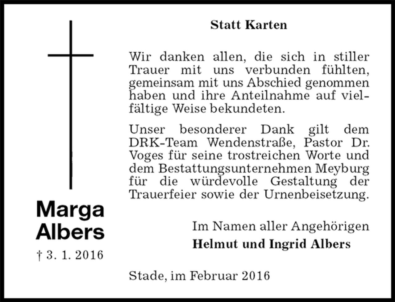 <p>Statt Karten<br />Wir danken allen, die sich in stiller Trauer mit uns verbunden fühlten,<br />gemeinsam mit uns Abschied genommen<br />haben und ihre Anteilnahme auf vielfältige Weise bekundeten.<br />Unser besonderer Dank gilt dem DRK-Team Wendenstraße, Pastor Dr. Voges für seine trostreichen Worte und dem Bestattungsunternehmen Meyburg für die würdevolle Gestaltung der Trauerfeier sowie der Urnenbeisetzung.<br />Im Namen aller Angehörigen<br />Helmut und Ingrid Albers<br />Stade, im Februar 2016<br />Marga<br />Albers<br />† 3. 1. 2016</p>
