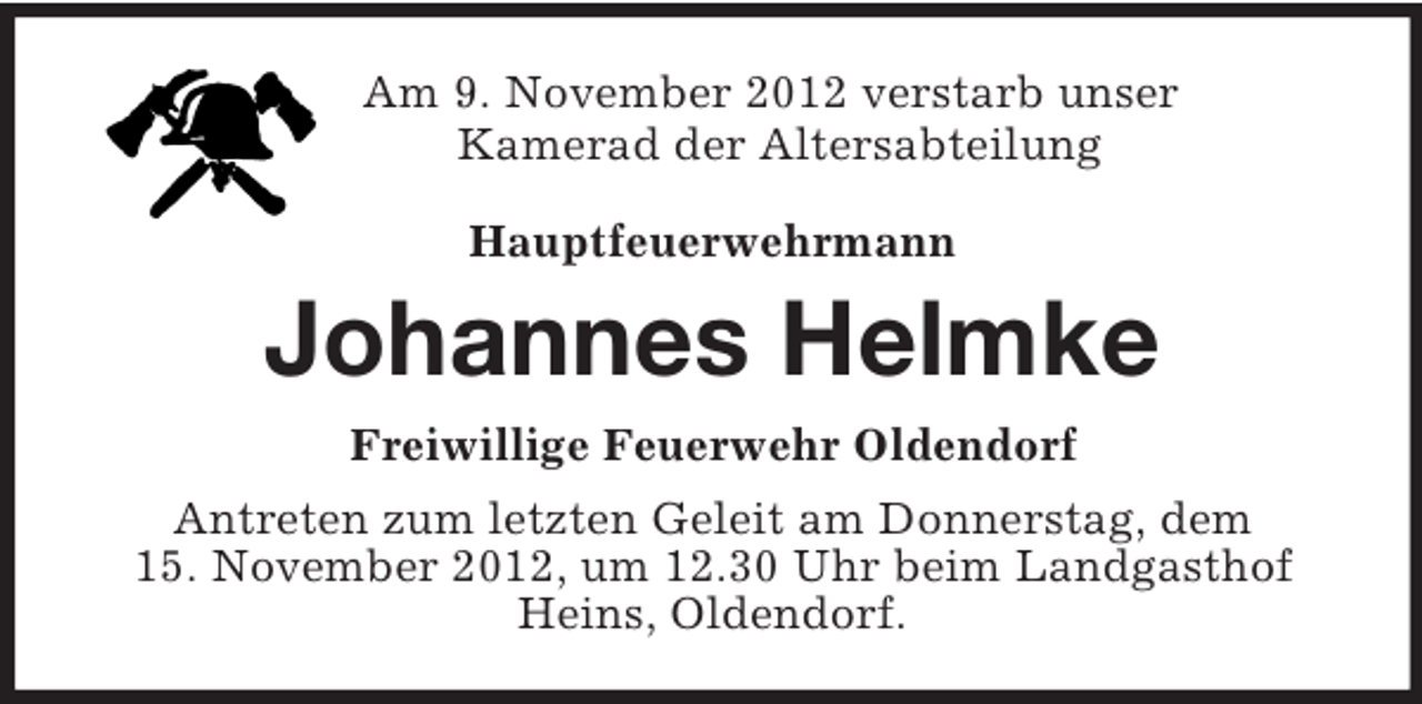 <p>Am 9. November 2012 verstarb unser<br />Kamerad der Altersabteilung<br />Hauptfeuerwehrmann</p><p>Johannes Helmke<br />Freiwillige Feuerwehr Oldendorf<br />Antreten zum letzten Geleit am Donnerstag, dem<br />15. November 2012, um 12.30 Uhr beim Landgasthof Heins, Oldendorf.</p>