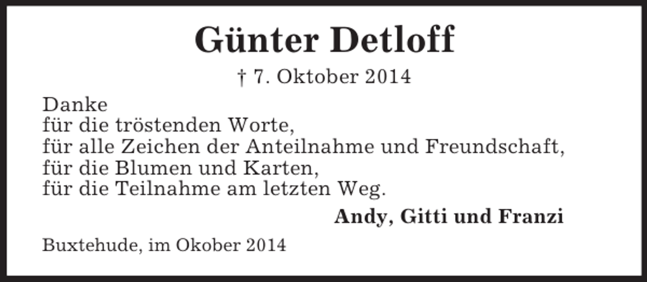 <p>Günter Detloff<br />† 7. Oktober 2014<br />Danke<br />für die tröstenden Worte,<br />für alle Zeichen der Anteilnahme und Freundschaft,<br />für die Blumen und Karten,<br />für die Teilnahme am letzten Weg.<br />Andy, Gitti und Franzi<br />Buxtehude, im Okober 2014</p>