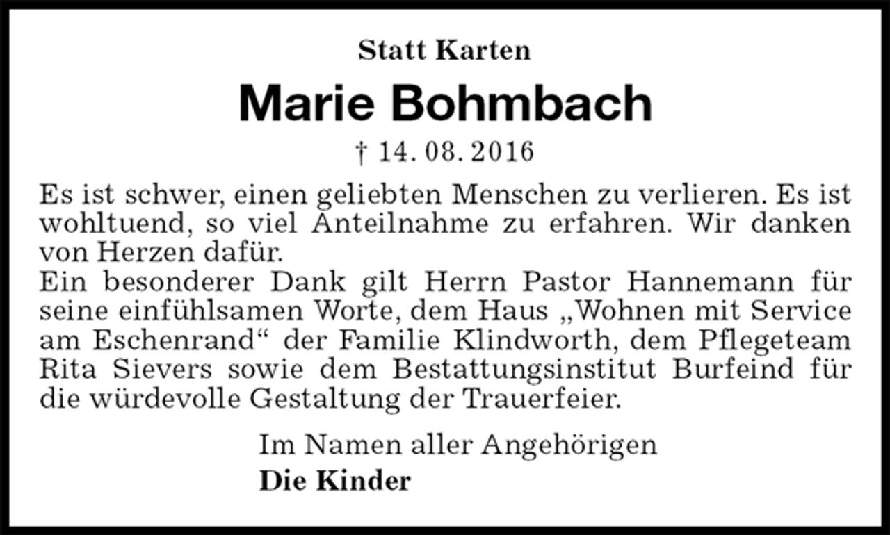<p>Statt Karten<br />Marie Bohmbach<br />† 14. 08. 2016<br />Es ist schwer, einen geliebten Menschen zu verlieren. Es ist wohltuend, so viel Anteilnahme zu erfahren. Wir danken von Herzen dafür.<br />Ein besonderer Dank gilt Herrn Pastor Hannemann für seine einfühlsamen Worte, dem Haus „Wohnen mit Service am Eschenrand“ der Familie Klindworth, dem Pflegeteam Rita Sievers sowie dem Bestattungsinstitut Burfeind für die würdevolle Gestaltung der Trauerfeier.<br />Im Namen aller Angehörigen<br />Die Kinder</p>