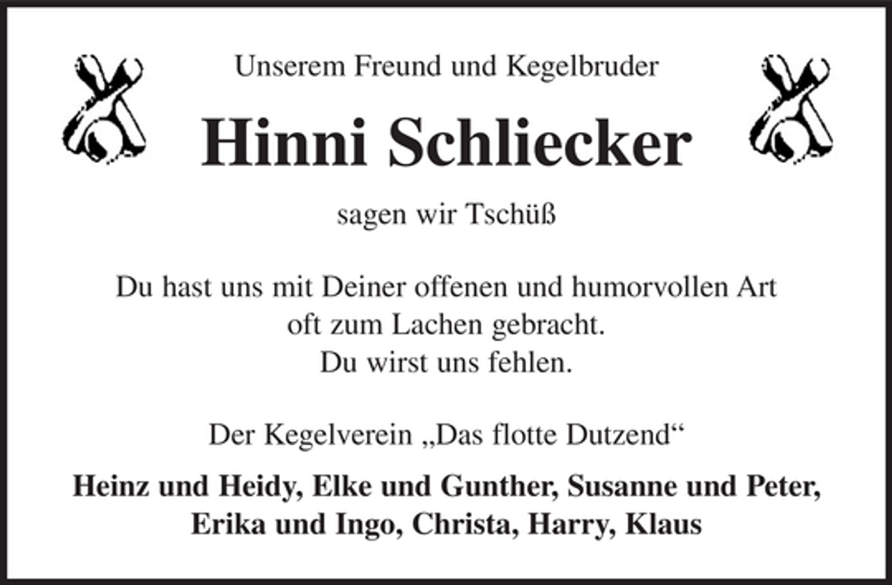 <p>Unserem Freund und Kegelbruder</p><p>Hinni Schliecker<br />sagen wir Tschüß<br />Du hast uns mit Deiner offenen und humorvollen Art<br />oft zum Lachen gebracht.<br />Du wirst uns fehlen.<br />Der Kegelverein „Das flotte Dutzend“<br />Heinz und Heidy, Elke und Gunther, Susanne und Peter,<br />Erika und Ingo, Christa, Harry, Klaus</p>