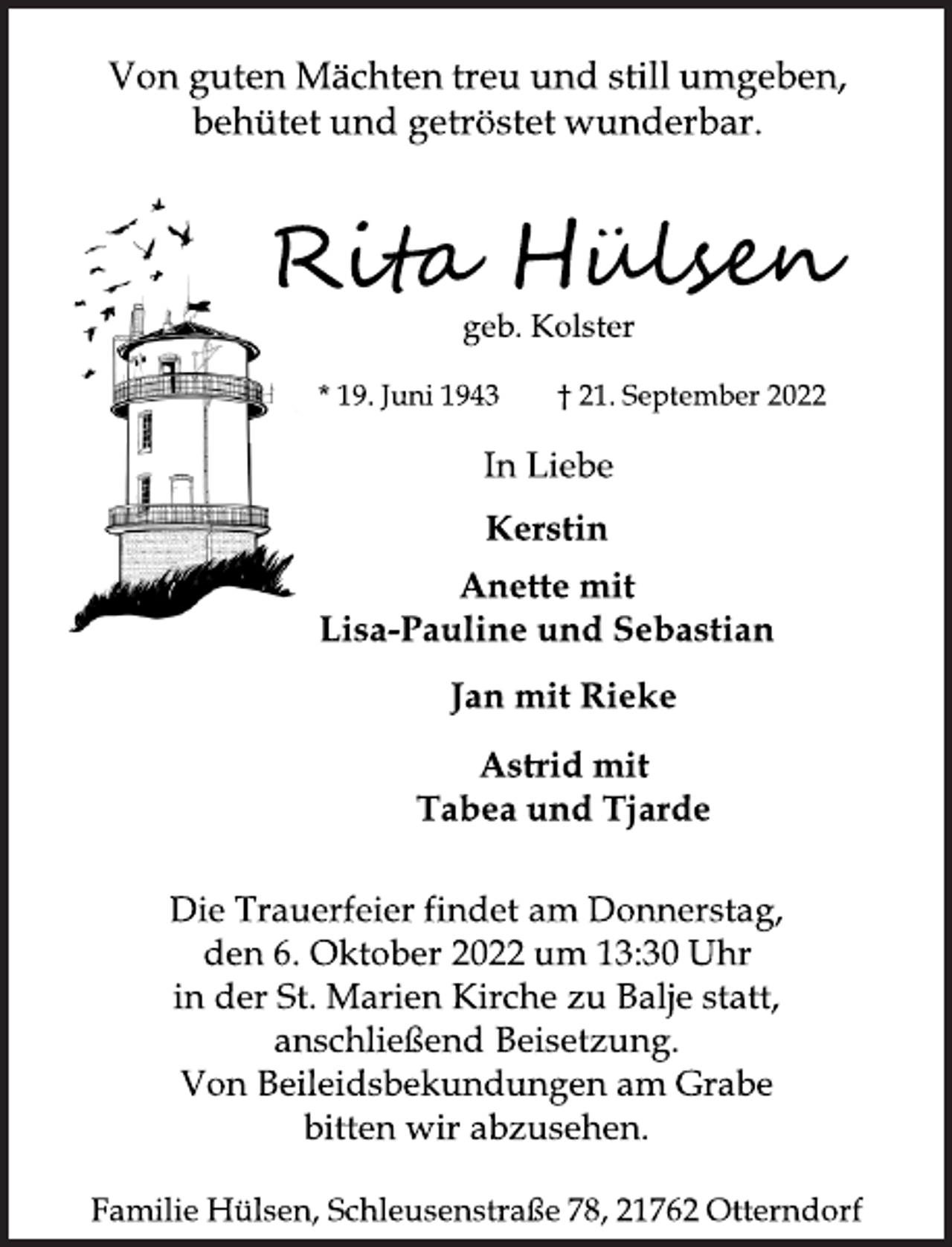 <p>Von guten Mächten treu und still umgeben,<br />behütet und getröstet wunderbar.<br />Rita Hülsen<br />geb. Kolster<br />* 19. Juni 1943 † 21. September 2022<br />In Liebe<br />Kerstin<br />Anette mit<br />Lisa-Pauline und Sebastian<br />Jan mit Rieke<br />Astrid mit<br />Tabea und Tjarde<br />Die Trauerfeier findet am Donnerstag,<br />den 6. Oktober 2022 um 13:30 Uhr<br />in der St. Marien Kirche zu Balje statt,<br />anschließend Beisetzung.<br />Von Beileidsbekundungen am Grabe<br />bitten wir abzusehen.<br />Familie Hülsen, Schleusenstraße 78, 21762 Otterndorf</p>