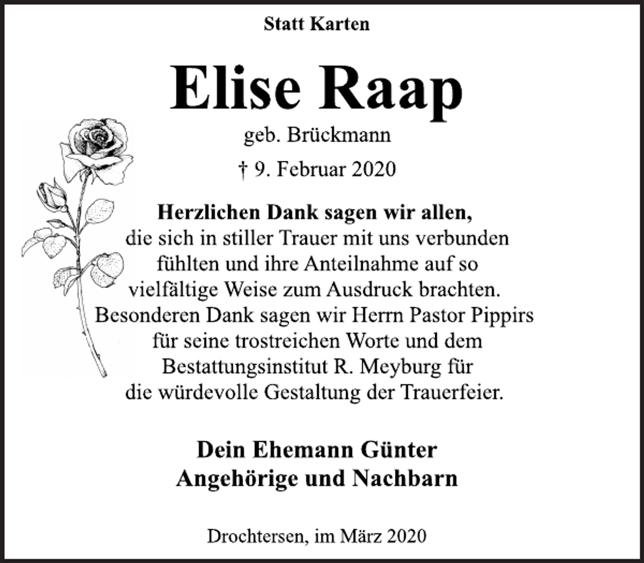 <p>Statt Karten<br />Elise Raap<br />geb. Brückmann<br />† 9. Februar 2020<br />Herzlichen Dank sagen wir allen,<br />die sich in stiller Trauer mit uns verbunden<br />fühlten und ihre Anteilnahme auf so<br />vielfältige Weise zum Ausdruck brachten.<br />Besonderen Dank sagen wir Herrn Pastor Pippirs<br />für seine trostreichen Worte und dem<br />Bestattungsinstitut R. Meyburg für<br />die würdevolle Gestaltung der Trauerfeier.<br />Dein Ehemann Günter<br />Angehörige und Nachbarn<br />Drochtersen, im März 2020</p>