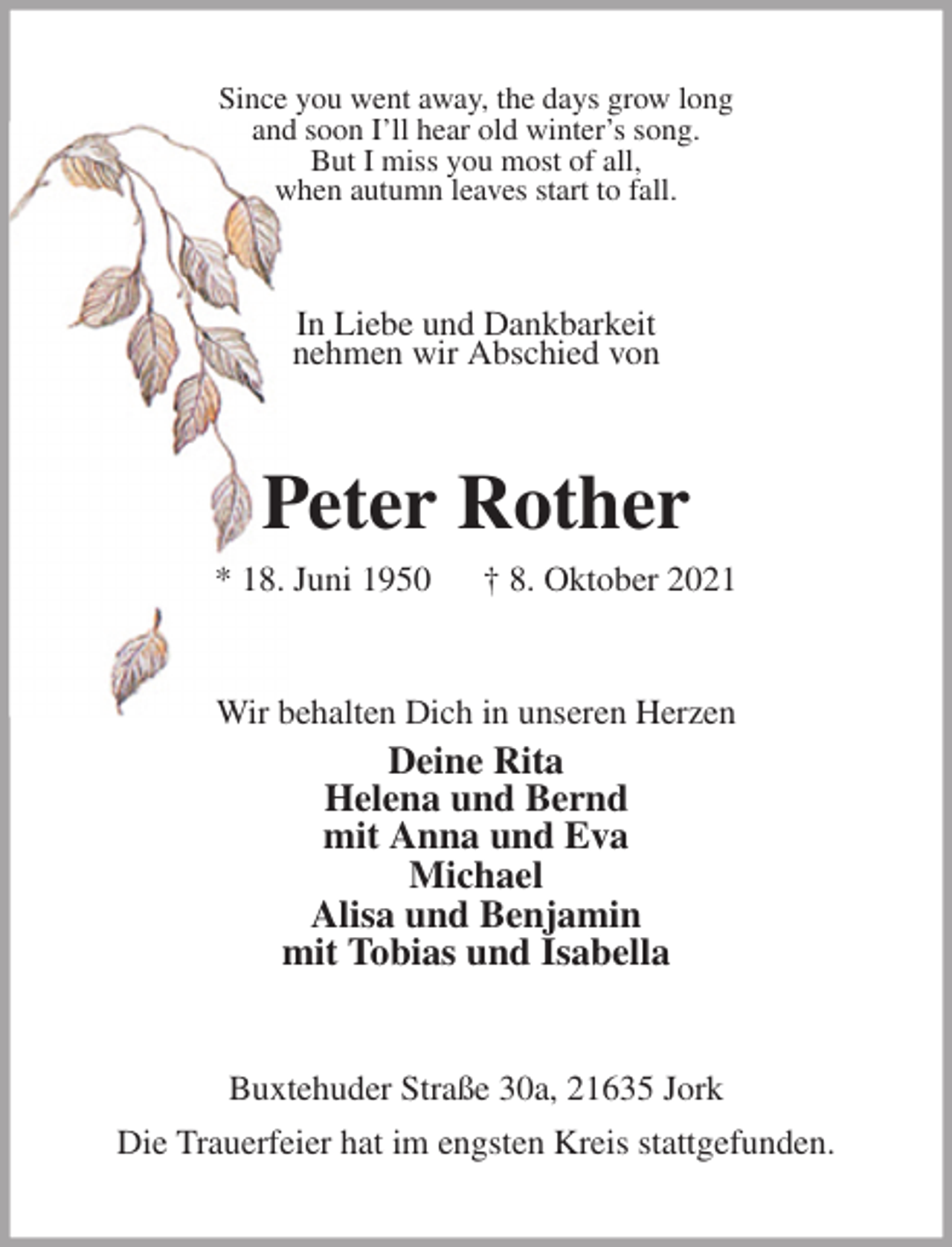 <p>Since you went away, the days grow long<br />and soon I'll hear old winter's song.<br />But I miss you most of all,<br />when autumn leaves start to fall.<br />In Liebe und Dankbarkeit<br />nehmen wir Abschied von<br />Peter Rother<br />* 18. Juni 1950 † 8. Oktober 2021<br />Wir behalten Dich in unseren Herzen<br />Deine Rita<br />Helena und Bernd<br />mit Anna und Eva<br />Michael<br />Alisa und Benjamin<br />mit Tobias und Isabella<br />Buxtehuder Straße 30a, 21635 Jork<br />Die Trauerfeier hat im engsten Kreis stattgefunden.</p>