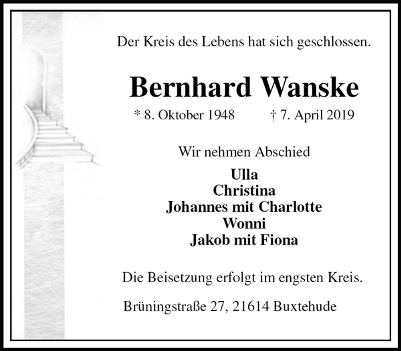 <p>Der Kreis des Lebens hat sich geschlossen.<br />Bernhard Wanske<br />* 8. Oktober 1948 † 7. April 2019<br />Wir nehmen Abschied<br />Ulla<br />Christina<br />Johannes mit Charlotte<br />Wonni<br />Jakob mit Fiona<br />Die Beisetzung erfolgt im engsten Kreis.<br />Brüningstraße 27, 21614 Buxtehude</p>