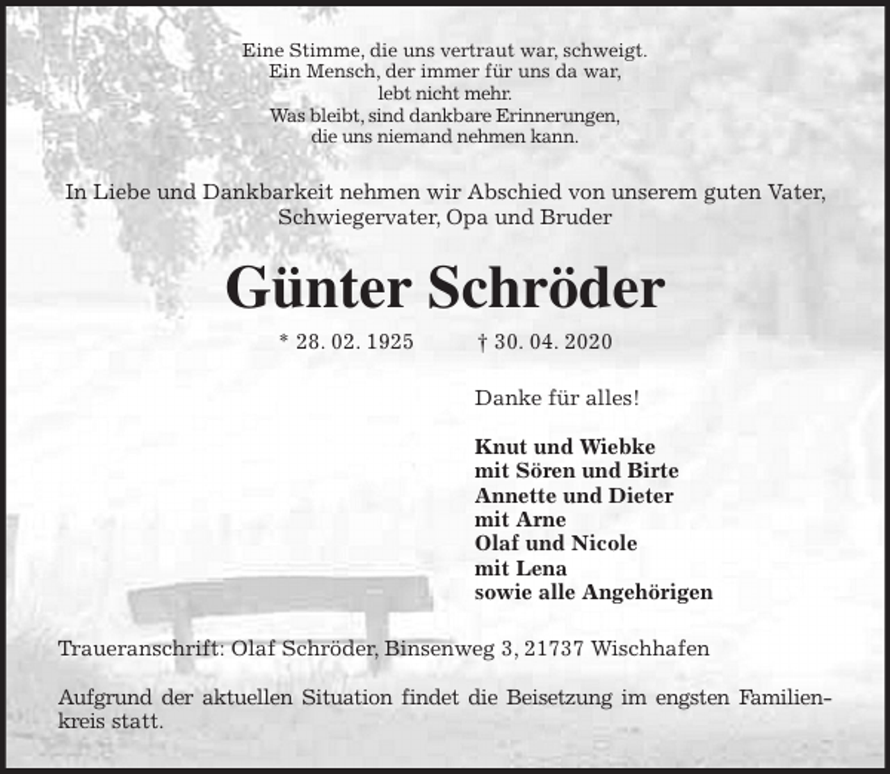 <p>Eine Stimme, die uns vertraut war, schweigt.<br />Ein Mensch, der immer für uns da war,<br />lebt nicht mehr.<br />Was bleibt, sind dankbare Erinnerungen,<br />die uns niemand nehmen kann.<br />In Liebe und Dankbarkeit nehmen wir Abschied von unserem guten Vater, Schwiegervater, Opa und Bruder<br />Günter Schröder<br />* 28. 02. 1925 † 30. 04. 2020<br />Danke für alles!</p>
<p>Knut und Wiebke<br />mit Sören und Birte<br />Annette und Dieter<br />mit Arne<br />Olaf und Nicole<br />mit Lena<br />sowie alle Angehörigen<br />Traueranschrift: Olaf Schröder, Binsenweg 3, 21737 Wischhafen</p>
<p>Aufgrund der aktuellen Situation findet die Beisetzung im engsten Familien-<br />kreis statt.</p>