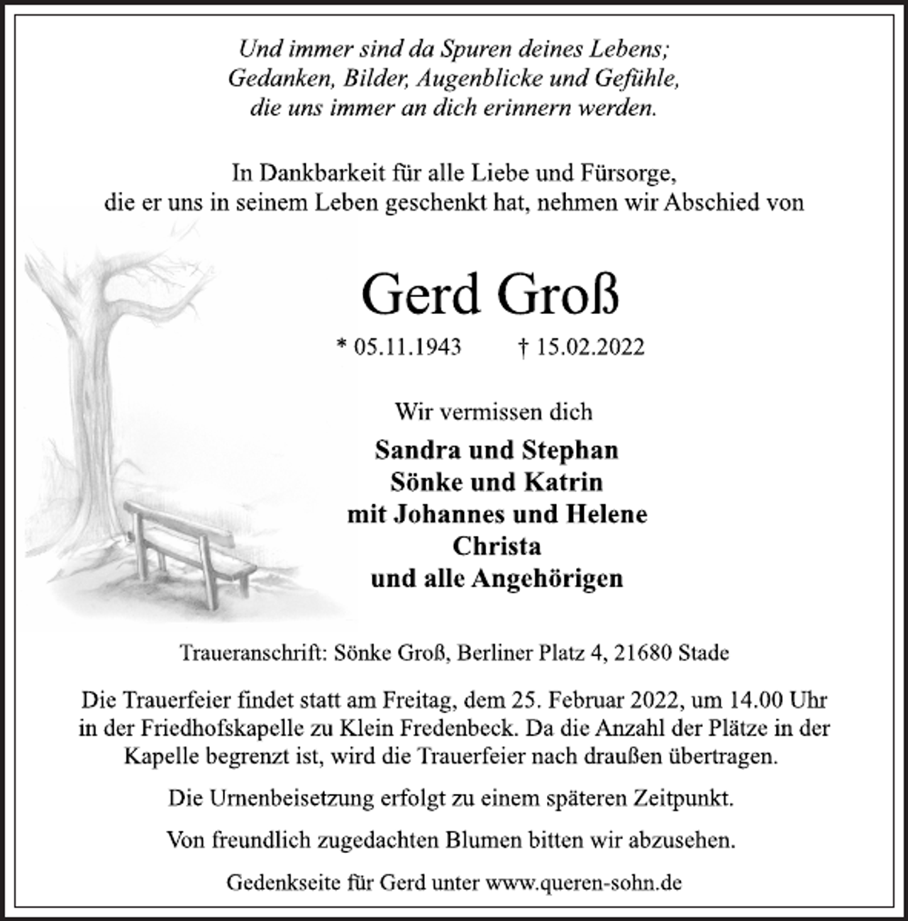 <p>Und immer sind da Spuren deines Lebens;<br />Gedanken, Bilder, Augenblicke und Gefühle,<br />die uns immer an dich erinnern werden.<br />Gerd Groß<br />In Dankbarkeit für alle Liebe und Fürsorge,<br />die er uns in seinem Leben geschenkt hat, nehmen wir Abschied von<br />* 05.11.1943 † 15.02.2022<br />Wir vermissen dich<br />Sandra und Stephan<br />Sönke und Katrin<br />mit Johannes und Helene<br />Christa<br />und alle Angehörigen<br />Traueranschrift: Sönke Groß, Berliner Platz 4, 21680 Stade<br />Die Trauerfeier findet statt am Freitag, dem 25. Februar 2022, um 14.00 Uhr in der Friedhofskapelle zu Klein Fredenbeck. Da die Anzahl der Plätze in der Kapelle begrenzt ist, wird die Trauerfeier nach draußen übertragen.<br />Die Urnenbeisetzung erfolgt zu einem späteren Zeitpunkt.<br />Von freundlich zugedachten Blumen bitten wir abzusehen.<br />Gedenkseite für Gerd unter www.queren-sohn.de</p>