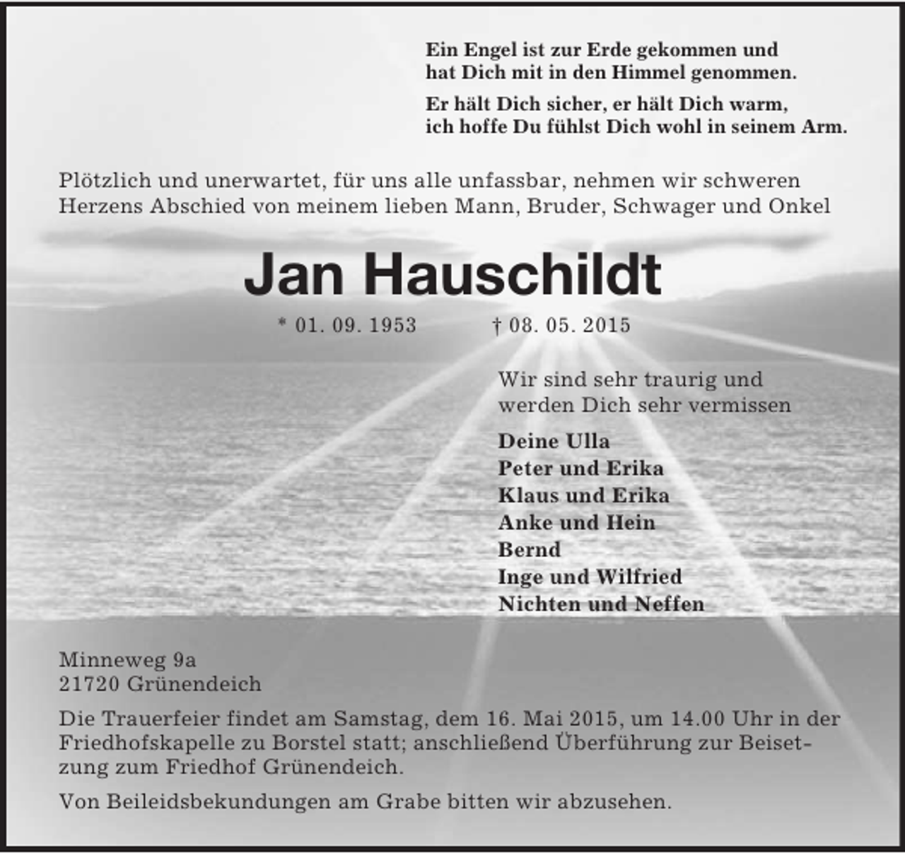 <p>Ein Engel ist zur Erde gekommen und<br />hat Dich mit in den Himmel genommen.<br />Er hält Dich sicher, er hält Dich warm,<br />ich hoffe Du fühlst Dich wohl in seinem Arm.<br />Plötzlich und unerwartet, für uns alle unfassbar, nehmen wir schweren Herzens Abschied von meinem lieben Mann, Bruder, Schwager und Onkel<br />Jan Hauschildt<br />* 01. 09. 1953 † 08. 05. 2015<br />Wir sind sehr traurig und<br />werden Dich sehr vermissen<br />Deine Ulla<br />Peter und Erika<br />Klaus und Erika<br />Anke und Hein<br />Bernd<br />Inge und Wilfried<br />Nichten und Neffen<br />Minneweg 9a<br />21720 Grünendeich<br />Die Trauerfeier findet am Samstag, dem 16. Mai 2015, um 14.00 Uhr in der Friedhofskapelle zu Borstel statt; anschließend Überführung zur Beisetzung zum Friedhof Grünendeich.<br />Von Beileidsbekundungen am Grabe bitten wir abzusehen.</p>