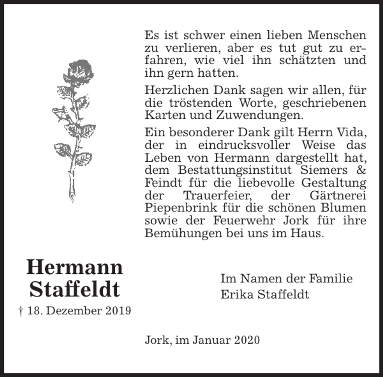 <p>Es ist schwer einen lieben Menschen zu verlieren, aber es tut gut zu er-<br />fahren, wie viel ihn schätzten und ihn gern hatten.<br />Herzlichen Dank sagen wir allen, für die tröstenden Worte, geschriebenen Karten und Zuwendungen.<br />Ein besonderer Dank gilt Herrn Vida, der in eindrucksvoller Weise das<br />Leben von Hermann dargestellt hat, dem Bestattungsinstitut Siemers &amp; Feindt für die liebevolle Gestaltung der Trauerfeier, der Gärtnerei<br />Piepenbrink für die schönen Blumen sowie der Feuerwehr Jork für ihre Bemühungen bei uns im Haus.<br />Im Namen der Familie<br />Erika Staffeldt<br />Jork, im Januar 2020<br />Hermann<br />Staffeldt<br />† 18. Dezember 2019</p>